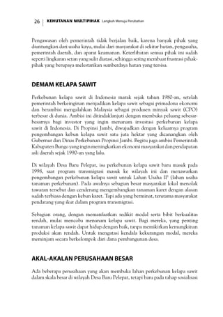 KEHUTANAN MULTIPIHAK Langkah Menuju Perubahan26
Pengawasan oleh pemerintah tidak berjalan baik, karena banyak pihak yang
diuntungkan dari usaha kayu, mulai dari masyarakat di sekitar hutan, pengusaha,
pemerintah daerah, dan aparat keamanan. Keterlibatan semua pihak ini sudah
seperti lingkaran setan yang sulit diatasi, sehingga sering membuat frustrasi pihak-
pihak yang berupaya melestarikan sumberdaya hutan yang tersisa.
Demam Kelapa Sawit
Perkebunan kelapa sawit di Indonesia marak sejak tahun 1980-an, setelah
pemerintah berkeinginan menjadikan kelapa sawit sebagai primadona ekonomi
dan berambisi mengalahkan Malaysia sebagai produsen minyak sawit (CPO)
terbesar di dunia. Ambisi ini ditindaklanjuti dengan membuka peluang sebesar-
besarnya bagi investor yang ingin menanam investasi perkebunan kelapa
sawit di Indonesia. Di Propinsi Jambi, diwujudkan dengan keluarnya program
pengembangan kebun kelapa sawit satu juta hektar yang dicanangkan oleh
Gubernur dan Dinas Perkebunan Propinsi Jambi. Begitu juga ambisi Pemerintah
KabupatenBungoyanginginmeningkatkanekonomimasyarakatdanpendapatan
asli daerah sejak 1990-an yang lalu.
Di wilayah Desa Baru Pelepat, isu perkebunan kelapa sawit baru masuk pada
1998, saat program transmigrasi masuk ke wilayah ini dan menawarkan
pengembangan perkebunan kelapa sawit untuk Lahan Usaha II5
(lahan usaha
tanaman perkebunan). Pada awalnya sebagian besar masyarakat lokal menolak
tawaran tersebut dan cenderung mengembangkan tanaman karet dengan alasan
sudah terbiasa dengan kebun karet. Tapi ada yang berminat, terutama masyarakat
pendatang yang ikut dalam program transmigrasi.
Sebagian orang, dengan memanfaatkan sedikit modal serta bibit berkualitas
rendah, mulai mencoba menanam kelapa sawit. Bagi mereka, yang penting
tanaman kelapa sawit dapat hidup dengan baik, tanpa memikirkan kemungkinan
produksi akan rendah. Untuk mengatasi kendala kekurangan modal, mereka
meminjam secara berkelompok dari dana pembangunan desa.
Akal-akalan Perusahaan Besar
Ada beberapa perusahaan yang akan membuka lahan perkebunan kelapa sawit
dalam skala besar di wilayah Desa Baru Pelepat, tetapi baru pada tahap sosialisasi
 