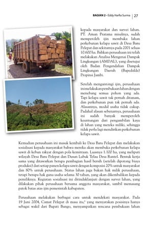 BAGIAN 2 - Eddy Harfia Surma 27
kepada masyarakat dan survei lahan.
PT. Aman Pratama misalnya, sudah
memperoleh ijin membuka lahan
perkebunan kelapa sawit di Desa Baru
Pelepat dan sekitarnya pada 2001 seluas
10.600 ha. Bahkan perusahaan ini telah
melakukan Analisa Mengenai Dampak
Lingkungan (AMDAL), yang disetujui
oleh Badan Pengendalian Dampak
Lingkungan Daerah (Bapedalda)
Propinsi Jambi.
Setelah mengantongi ijin, perusahaan
inimelakukanpembukaanlahandengan
menebang semua pohon yang ada.
Tapi kelapa sawit tak pernah ditanam,
dan perkebunan pun tak pernah ada.
Alasannya, modal usaha tidak cukup.
Padahal alasan sebenarnya, perusahaan
ini sudah banyak memperoleh
keuntungan dari pengambilan kayu
di lahan yang mereka miliki, sehingga
tidak perlu lagi mendirikan perkebunan
kelapa sawit.
Kemudian perusahaan ini masuk kembali ke Desa Baru Pelepat dan melakukan
sosialisasi kepada masyarakat bahwa mereka akan membuka perkebunan kelapa
sawit di kebun rakyat dengan pola kemitraan. Luasnya 1.100 ha, yang meliputi
wilayah Desa Baru Pelepat dan Dusun Lubuk Telau Desa Rantel. Bentuk kerja
sama yang ditawarkan berupa pembagian hasil bersih (setelah dipotong biaya
produksi) dari setiap panen kelapa sawit dengan komposisi 20% untuk masyarakat
dan 80% untuk perusahaan. Status lahan juga bukan hak milik perusahaan,
tetapi berupa hak guna usaha selama 30 tahun, yang akan dikembalikan kepada
pemiliknya. Kegiatan sosialisasi ini ditindaklanjuti dengan survei lahan, yang
dilakukan pihak perusahaan bersama anggota masyarakat, sambil memasang
patok batas atas ijin pemerintah kabupaten.
Perusahaan melakukan berbagai cara untuk mendekati masyarakat. Pada
19 Juni 2004, Camat Pelepat di masa itu,6
yang menyatakan posisinya hanya
sebagai wakil dari Bupati Bungo, menyampaikan rencana pembukaan lahan
 