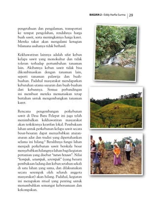 BAGIAN 2 - Eddy Harfia Surma 29
pengetahuan dan pengalaman, transportasi
ke tempat pengolahan, rendahnya harga
buah sawit, serta meningkatnya harga karet.
Mereka takut akan mengalami kerugian
bilamana usahanya tidak berhasil.
Kekhawatiran lainnya adalah sifat kebun
kelapa sawit yang monokultur dan tidak
toleran terhadap pertumbuhan tanaman
lain. Akibatnya kebun sawit tidak bisa
dikombinasikan dengan tanaman lain,
seperti tanaman palawija dan buah-
buahan. Padahal masyarakat mendapatkan
kebutuhan utama sayuran dan buah-buahan
dari kebunnya. Semua perbandingan
ini membuat mereka memutuskan tetap
bertahan untuk mengembangkan tanaman
karet.
Rencana pengembangan perkebunan
sawit di Desa Baru Pelepat ini juga telah
menimbulkan kekhawatiran masyarakat
akan terkikisnya kearifan lokal. Pembukaan
lahan untuk perkebunan kelapa sawit secara
besar-besaran dapat menyebabkan aturan-
aturan adat dan tradisi yang dipertahankan
selama ini hilang.8
Beralihnya fungsi lahan
menjadi perkebunan sawit berskala besar
menyebabkan hilangnya lahan bagi kegiatan
pertanian yang disebut “turun betaun”. Nilai
“kompak, setumpak, serempak” (yang berarti
pembukaan ladang dan kebun setahun sekali
di satu lahan yang sama, dan dilaksanakan
secara serempak oleh seluruh anggota
masyarakat) akan hilang. Padahal, kegiatan
ini merupakan ritual yang penting untuk
menumbuhkan semangat kebersamaan dan
kekompakan.
 
