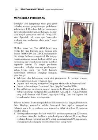 KEHUTANAN MULTIPIHAK Langkah Menuju Perubahan30
Mengelola Perbedaan
Berangkat dari beragamnya reaksi para-pihak
terhadap rencana pengembangan perkebunan
kelapa sawit di Desa Baru Pelepat, maka sangat
diperlukan kesadaran semua pihak guna mencari
jalan tengah pemecahan masalah. Paling tidak,
akan diperoleh titik temu agar “masyarakat
sejahtera dan sumberdaya alam lestari” dapat
terwujud.
Melihat situasi ini, Tim ACM Jambi yang
terdiri dari tiga lembaga yaitu Yayasan Gita
Buana, PSHK-ODA dan CIFOR menempatkan
diri sebagai fasilitator yang netral. Hal ini juga
berkaitan dengan metode fasilitasi ACM, yang
mendorong agar seluruh pihak mampu membuat
keputusan sendiri. Di tengah pro-kontra
masyarakat terhadap rencana pembangunan
kebun kelapa sawit, Tim ACM berusaha
memberikan informasi selengkap mungkin,
yaitu berupa:
•	 Kelebihan dan kekurangan sawit dari pengalaman di berbagai tempat,
dipresentasikan dalam pertemuan desa;
•	 Laporan studi banding masyarakat Kabupaten Malinau ke Kabupaten Pasir;9
•	 Diskusi terbuka dengan Pemerintah Desa (Kepala Desa dan BPD);
•	 Tim ACM juga membantu mencari informasi ke Dinas Lingkungan Hidup
Kabupaten Bungo mengenai data dan laporan AMDAL PT. Aman Pratama
yang telah disetujui oleh Dinas Lingkungan Hidup. Data dan laporan ini
kemudian diserahkan ke masyarakat.
Seluruh informasi di atas menjadi bahan diskusi masyarakat dengan Pemerintah
Desa. Hasilnya, masyarakat melalui Pemerintah Desa sepakat mengajukan
beberapa syarat ke perusahaan, agar masyarakat tidak dirugikan. Persyaratan
tersebut adalah:
1.	 Pembagian keuntungan dari hasil bersih 30% untuk masyarakat dan 70% untuk
perusahaan. Atau dari hasil kotor, yaitu hasil panen sebelum dikurangi biaya
produksi, dengan perbandingan 20% untuk masyarakat dan 80% perusahaan,
sehingga jumlah uang yang diterima masyarakat cukup besar.
 