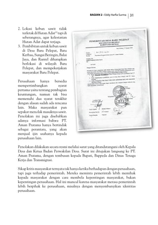 BAGIAN 2 - Eddy Harfia Surma 31
2.	 Lokasi kebun sawit tidak
terletakdiHutanAdat10
tapidi
seberangnya, agar kelestarian
Hutan Adat dapat terjaga.
3.	 Pembibitan untuk kebun sawit
di Desa Baru Pelepat, Batu
Kerbau,SungaiBeringin,Balai
Jaya, dan Rantel diharapkan
berlokasi di wilayah Baru
Pelepat, dan mempekerjakan
masyarakat Baru Pelepat.
Perusahaan hanya bersedia
mempertimbangkan syarat
pertama yaitu tentang pembagian
keuntungan, namun tak bisa
memenuhi dua syarat terakhir
dengan alasan sudah ada rencana
lain. Maka masyarakat pun
sepakat menolak masuknya sawit.
Penolakan ini juga disebabkan
adanya informasi bahwa PT.
Aman Pratama hanya bertindak
sebagai perantara, yang akan
menjual ijin usahanya kepada
perusahaan lain.
Penolakan dilakukan secara resmi melalui surat yang ditandatangani oleh Kepala
Desa dan Ketua Badan Perwakilan Desa. Surat ini ditujukan langsung ke PT.
Aman Pratama, dengan tembusan kepada Bupati, Bappeda dan Dinas Tenaga
Kerja dan Transmigrasi.
Sikap kritis masyarakat ternyata tak hanya ketika berhadapan dengan perusahaan,
tapi juga terhadap pemerintah. Mereka meminta pemerintah lebih memihak
kepada masyarakat dengan cara membela kepentingan masyarakat, bukan
kepentingan perusahaan. Hal ini muncul karena masyarakat merasa pemerintah
lebih berpihak ke perusahaan, misalnya dengan menyembunyikan identitas
perusahaan.
 