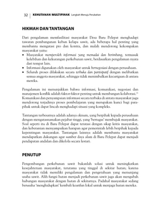 KEHUTANAN MULTIPIHAK Langkah Menuju Perubahan32
Hikmah dan Tantangan
Dari pengalaman memfasilitasi masyarakat Desa Baru Pelepat menghadapi
tawaran pembangunan kebun kelapa sawit, ada beberapa hal penting yang
membantu mengatasi pro dan kontra, dan malah mendorong kekompakan
masyarakat yaitu:
•	 Masyarakat memperoleh informasi yang memadai dan berimbang, termasuk
kelebihan dan kekurangan perkebunan sawit, berdasarkan pengalaman nyata
dari tempat lain.
•	 Informasi digunakan oleh masyarakat untuk bernegosiasi dengan perusahaan.
•	 Seluruh proses dilakukan secara terbuka dan partisipatif dengan melibatkan
semua anggota masyarakat, sehingga tidak menimbulkan kecurigaan di antara
mereka.
Pengalaman ini menunjukkan bahwa informasi, komunikasi, negosiasi dan
manajemen konflik adalah faktor-faktor penting untuk membangun kolaborasi.11
Komunikasi dan penyampaian informasi secara terbuka di antara masyarakat juga
mendorong terjadinya proses pembelajaran yang merupakan kunci bagi para-
pihak untuk dapat lincah menghadapi situasi yang kompleks.
Tantangan terbesarnya adalah adanya oknum, yang berpihak kepada perusahaan
dengan mengatasnamakan pejabat tinggi, yang ‘bertugas’ membujuk masyarakat.
Soal seperti itu di Baru Pelepat dapat teratasi dengan sikap kritis masyarakat,
dan keberanian menyampaikan harapan agar pemerintah lebih berpihak kepada
kepentingan masyarakat. Tantangan lainnya adalah membantu masyarakat
mendapatkan dukungan agar sumber daya alam di Baru Pelepat dapat menjadi
pendapatan andalan dan dikelola secara lestari.
Penutup
Pengembangan perkebunan sawit bukanlah solusi untuk meningkatkan
kesejahteraan masyarakat, terutama yang tinggal di sekitar hutan; karena
masyarakat tidak memiliki pengalaman dan pengetahuan yang menunjang
usaha sawit. Alih fungsi hutan menjadi perkebunan sawit juga akan mengubah
hubungan masyarakat dengan hutan di sekitarnya. Padahal masyarakat sedang
berusaha ‘menghidupkan’ kembali kearifan lokal untuk menjaga hutan mereka.
 
