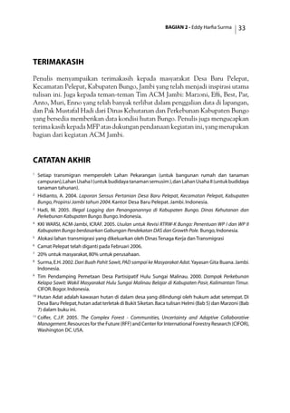 BAGIAN 2 - Eddy Harfia Surma 33
TerimaKasih
Penulis menyampaikan terimakasih kepada masyarakat Desa Baru Pelepat,
Kecamatan Pelepat, Kabupaten Bungo, Jambi yang telah menjadi inspirasi utama
tulisan ini. Juga kepada teman-teman Tim ACM Jambi: Marzoni, Effi, Best, Par,
Anto, Muri, Enno yang telah banyak terlibat dalam penggalian data di lapangan,
dan Pak Mustafal Hadi dari Dinas Kehutanan dan Perkebunan Kabupaten Bungo
yang bersedia memberikan data kondisi hutan Bungo. Penulis juga mengucapkan
terima kasih kepada MFP atas dukungan pendanaan kegiatan ini, yang merupakan
bagian dari kegiatan ACM Jambi.
catatan akhir
1
	 Setiap transmigran memperoleh Lahan Pekarangan (untuk bangunan rumah dan tanaman
campuran),LahanUsahaI(untukbudidayatanamansemusim),danLahanUsahaII(untukbudidaya
tanaman tahunan).
2
	 Hidianto, A. 2004. Laporan Sensus Pertanian Desa Baru Pelepat, Kecamatan Pelepat, Kabupaten
Bungo,Propinsi Jambi tahun 2004.Kantor Desa Baru Pelepat. Jambi. Indonesia.
3
	 Hadi, M. 2005. Illegal Logging dan Penanganannya di Kabupaten Bungo. Dinas Kehutanan dan
Perkebunan Kabupaten Bungo.Bungo.Indonesia.
4
	 KKI WARSI, ACM-Jambi, ICRAF. 2005. Usulan untuk Revisi RTRW-K Bungo: Penentuan WP I dan WP II
Kabupaten Bungo berdasarkan Gabungan Pendekatan DAS dan Growth Pole. Bungo,Indonesia.
5
	 Alokasi lahan transmigrasi yang dikeluarkan oleh Dinas Tenaga Kerja dan Transmigrasi
6	
Camat Pelepat telah diganti pada Februari 2006.
7
	 20% untuk masyarakat,80% untuk perusahaan.
8
	 Surma,E.H.2002.Dari Buah Pahit Sawit,PAD sampai ke Masyarakat Adat.Yayasan Gita Buana.Jambi.
Indonesia.
9
	 Tim Pendamping Pemetaan Desa Partisipatif Hulu Sungai Malinau. 2000. Dampak Perkebunan
Kelapa Sawit: Wakil Masyarakat Hulu Sungai Malinau Belajar di Kabupaten Pasir, Kalimantan Timur.
CIFOR.Bogor.Indonesia.
10
	Hutan Adat adalah kawasan hutan di dalam desa yang dilindungi oleh hukum adat setempat. Di
Desa Baru Pelepat,hutan adat terletak di Bukit Siketan.Baca tulisan Helmi (Bab 5) dan Marzoni (Bab
7) dalam buku ini.
11	
Colfer, C.J.P. 2005. The Complex Forest - Communities, Uncertainty and Adaptive Collaborative
Management.Resources for the Future (RFF) and Center for International Forestry Research (CIFOR),
Washington DC.USA.
 