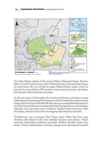 KEHUTANAN MULTIPIHAK Langkah Menuju Perubahan36
Desa Baru Pelepat terletak di Kecamatan Pelepat, Kabupaten Bungo, Propinsi
Jambi. Ia relatif terisolasi karena jalan tidak beraspal dan sering terbenam lumpur
di musim hujan. Desa itu terletak di pinggir Sungai Pelepat, sungai terbesar di
kawasan itu, yang sebelum 1997 menjadi sarana transportasi utama, dan hingga
kini menjadi sumber ikan bagi masyarakat.
Di desa ini, seperti di kebanyakan desa lainnya di Indonesia, perempuan jarang
diikutsertakan dalam pengambilan keputusan, baik di tingkat desa maupun rumah
tangga. Rapat desa hanya dihadiri laki-laki, dan proses pengambilan keputusan di
desa lebih banyak didominasi pendapat laki-laki. Perempuan hanya menjalankan
pekerjaan yang dipandang sesuai kodratnya. Padahal ketika keputusan telah
ditetapkan, perempuan harus ikut menanggung akibat keputusan tersebut.
Terabaikannya suara perempuan Baru Pelepat dapat dilihat dari kasus yang
diuraikan oleh Silasmi1
ketika akan diadakan kegiatan turun betaun.2
“Kami
menerima bahan-bahan makanan yang telah dibelikan laki-laki untuk turun
betaun. Ternyata bahan-bahan itu kurang, sehingga kami (perempuan) menjadi
!(
!(
!(
!(
#*
Batang Pelepat
Batang
Atang
SungaiBeringin
Sungai Biru
Batan
g
Gatal
Ba
tangPelepat
Meliau
Kapas
KABUPATEN
MERANGIN
KABUPATEN
BUNGO
Bukit Siketan
Dusun
Pedukuh
Dusun
Lubuk Beringin
Dusun
Lubuk Pekan
Dusun
Baru Tuo
0 2 4 6 81
Kilometer
TEBO
TANJUNG
JABUNG TIMUR
TANJUNG
JABUNG
BARAT
SAROLANGUN
MUARO
JAMBI
MERANGIN
KOTA
JAMBI
KERINCI
BUNGO BATANG
HARI
BENGKULU
SUMATERA
SELATAN
RIAU
SUMATERA
BARAT
¨
Legenda
#* Bukit
!( Dusun
Sungai
Batas Desa (Kesepakatan Adat)
Batas Kabupaten
Tutupan Lahan
Awan
Hutan Lahan Kering Sekunder
Pertanian Lahan Kering Campuran
SemakSumber:
- Batas Wilayah Desa Baru Pelepat, ACM-Jambi, 2006
- Tutupan Vegetasi, Departemen Kehutanan RI, 2002
- SRTM 90M Elevation Data, NASA
JUJUHAN
BILANGAN
VII
TANAH
TUMBUH
TANAH
SEPENGGAL
MUKO-
MUKO
BATIN VII
RANTAU
PANDAN
MUARA
BUNGO
PELEPAT
ILIR
PELEPAT
TEBO
MERANGINKERINCI
SUMATERA
BARAT
Peta dikompilasi oleh Mohammad Agus Salim, GIS Unit, CIFOR 2006
 