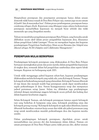 KEHUTANAN MULTIPIHAK Langkah Menuju Perubahan38
Marginalisasi perempuan dan penempatan perempuan hanya dalam urusan
domestik tidak hanya terjadi di Desa Baru Pelepat saja, namun juga secara umum
di Jambi4
dan di masyarakat luas5
. Dalam proses pembangunan, perempuan hanya
cenderung sebagai obyek. Keputusan yang dibangun tanpa adanya keikutsertaan
perempuan menyebabkan keputusan itu menjadi berat sebelah dan tidak
memenuhi apa yang diinginkan mereka.
Tulisan ini membahas pengalaman perempuan Baru Pelepat, yang berusaha untuk
dilibatkan secara aktif dalam proses pengambilan keputusan desa, khususnya
dalam pengelolaan Lubuk Larangan.6
Proses ini merupakan bagian dari kegiatan
pendampingan Pengelolaan Sumberdaya Alam secara Bersama dan Adaptif atau
dikenal sebagai ACM (Adaptive and Collaborative Management).7
Perempuan Mulai Berkiprah
Pendampingan kelompok perempuan yang dilaksanakan di Desa Baru Pelepat
bertujuan meningkatkan peran dan posisi mereka dalam pengambilan keputusan
di tingkat desa, termasuk dalam hal pengelolaan sumberdaya alam seperti lubuk
larangan. Kegiatan ini berlangsung sejak 2001.
Untuk tidak mengganggu jadwal kegiatan sehari-hari, kegiatan pendampingan
dilaksanakan melalui kelompok yang sudah ada, yaitu Kelompok Yasinan.8
Fungsi
kelompokiniberkembangmenjadiajangsilaturahmi.KelompokYasinandibentuk
di tiap dusun dan menjadi wadah bagi perempuan untuk dapat membicarakan
segala perkembangan di desa. Sistem keanggotaannya tetap dan mempunyai
jadwal pertemuan setiap Jumat. Selain itu, dilakukan juga pendampingan
informal dengan mendatangi anggota kelompok secara pribadi dan kadang ikut
dalam kegiatan keseharian anggota.
Selain Kelompok Yasinan, ada kelompok perempuan lainnya seperti kelompok
tani yang berkebun di hamparan yang sama, kelompok pendulang emas dan
kelompok gotong-royong.9
Kelompok-kelompok ini agak sukar difasilitasi, karena
dibentuk berdasarkan orientasi kerja sesaat dan tidak ada jadwal pertemuan yang
tetap untuk membicarakan masalah perkembangan desa dan kegiatan mereka
sendiri.
Dalam pendampingan kelompok perempuan, diperlukan proses untuk
menumbuhkan rasa percaya diri dan kemampuan dalam diskusi. Namun ciri
umum perempuan di Desa Baru Pelepat justru tidak percaya diri, akibat tatanan
 