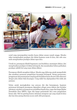 BAGIAN 3 - Effi Permatasari 39
sosial yang menempatkan mereka hanya dalam urusan rumah tangga. Mereka
takut mengeluarkan pendapat diri dalam kegiatan resmi di desa, dan sulit atau
malu mengeluarkan pendapat dalam rapat desa.
Untuk itu, perempuan dilatih bagaimana cara berdiskusi, memimpin diskusi, dan
mengeluarkan pendapat di dalam kelompok; dan menekankan bahwa perbedaan
pendapat adalah hal yang wajar dalam diskusi.
Perempuan dilatih mengikuti diskusi. Mereka juga didorong untuk memperbaiki
dan membuat peraturan pengelolaan keuangan kelompok. Setiap penyetoran,
penggunaandanpeminjamanuangkepadabendaharaharusdicatatolehsekretaris
dengan jelas dalam buku keuangan. Uang tidak bisa dipinjamkan bila tidak ada
jaminan.
Selain untuk meningkatkan rasa percaya diri dan kemampuan, kegiatan
pertemuan kelompok perempuan digunakan sebagai arena diskusi dan bertukar
informasi, misalnya tentang proses pemilihan kepala desa, tugas dan fungsi Badan
Perwakilan Desa (BPD), tugas dan fungsi pemerintah desa serta pengelolaan
hutan adat. Hal ini penting karena informasi mengenai apa yang terjadi di desa
dan luar desa jarang diterima secara utuh oleh perempuan.
 