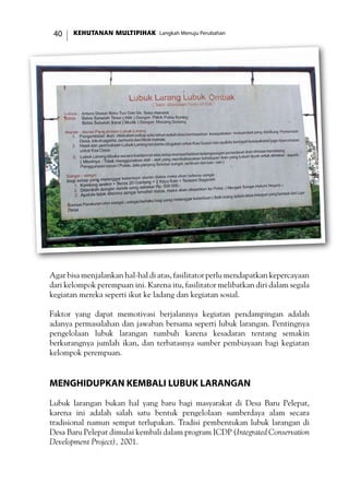 KEHUTANAN MULTIPIHAK Langkah Menuju Perubahan40
Agar bisa menjalankan hal-hal di atas, fasilitator perlu mendapatkan kepercayaan
dari kelompok perempuan ini. Karena itu, fasilitator melibatkan diri dalam segala
kegiatan mereka seperti ikut ke ladang dan kegiatan sosial.
Faktor yang dapat memotivasi berjalannya kegiatan pendampingan adalah
adanya permasalahan dan jawaban bersama seperti lubuk larangan. Pentingnya
pengelolaan lubuk larangan tumbuh karena kesadaran tentang semakin
berkurangnya jumlah ikan, dan terbatasnya sumber pembiayaan bagi kegiatan
kelompok perempuan.
Menghidupkan Kembali Lubuk Larangan
Lubuk larangan bukan hal yang baru bagi masyarakat di Desa Baru Pelepat,
karena ini adalah salah satu bentuk pengelolaan sumberdaya alam secara
tradisional namun sempat terlupakan. Tradisi pembentukan lubuk larangan di
Desa Baru Pelepat dimulai kembali dalam program ICDP (Integrated Conservation
Development Project), 2001.
 