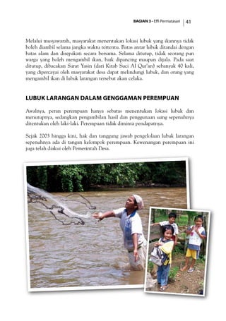 BAGIAN 3 - Effi Permatasari 41
Melalui musyawarah, masyarakat menentukan lokasi lubuk yang ikannya tidak
boleh diambil selama jangka waktu tertentu. Batas antar lubuk ditandai dengan
batas alam dan disepakati secara bersama. Selama ditutup, tidak seorang pun
warga yang boleh mengambil ikan, baik dipancing maupun dijala. Pada saat
ditutup, dibacakan Surat Yasin (dari Kitab Suci Al Qur’an) sebanyak 40 kali,
yang dipercayai oleh masyarakat desa dapat melindungi lubuk, dan orang yang
mengambil ikan di lubuk larangan tersebut akan celaka.
Lubuk Larangan dalam Genggaman Perempuan
Awalnya, peran perempuan hanya sebatas menentukan lokasi lubuk dan
menutupnya, sedangkan pengambilan hasil dan penggunaan uang sepenuhnya
ditentukan oleh laki-laki. Perempuan tidak diminta pendapatnya.
Sejak 2003 hingga kini, hak dan tanggung jawab pengelolaan lubuk larangan
sepenuhnya ada di tangan kelompok perempuan. Kewenangan perempuan ini
juga telah diakui oleh Pemerintah Desa.
 
