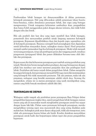 KEHUTANAN MULTIPIHAK Langkah Menuju Perubahan42
Pembentukan lubuk larangan ini dimusyawarahkan di dalam pertemuan
kelompok perempuan. Hal yang dibicarakan adalah penentuan lokasi beserta
batas-batasnya, waktu dimulainya penutupan lubuk, dan siapa yang bertugas
mengawasinya. Untuk terjaganya kelestarian sumberdaya ikan, pengambilan
ikan hanya boleh menggunakan pukat dengan ukuran tertentu, dan tidak boleh
dengan tuba dan listrik.
Bila ada pembeli dari luar desa yang ingin membeli ikan lubuk larangan,
pemerintah desa menyarankan pembeli untuk langsung menemui kelompok
perempuan. Keputusan dijual/tidaknya ikan dan kepada siapa, sepenuhnya ada
di kelompok perempuan. Biasanya setengah hasil penangkapan ikan digunakan
untuk kebutuhan masyarakat dusun, sedangkan sisanya dijual. Hasil penjualan
menjadi sumber pemasukan bagi kas kelompok perempuan. Meski telah menjadi
wewenang perempuan, tetap ada pembagian peran dan tanggung jawab, misalnya
pengawasan (penjagaan) lubuk dan panen dilakukan bersama-sama oleh laki-
laki dan perempuan.
Kepercayaan diri dan keberanian perempuan pun tumbuh seiring perubahan yang
terjadi. Mereka kini berani mengeluarkan pendapat, dan juga bernegosiasi dengan
pihak lain misalnya saat tawar menawar penjualan ikan dan pembagian hasil
lubuk. Perubahan tak hanya terjadi dalam pengelolaan lubuk. Dalam mengelola
keuangan kelompok, kini perempuan menjadi lebih tegas menolak meminjamkan
uang kelompok bila tidak memenuhi peraturan. Tak ada jaminan, maka tak ada
pinjaman; walaupun yang hendak meminjam adalah tokoh desa. Seorang ibu
mengatakan, selama ini ia merasa perempuan yang susah mendapatkan uang,
namun yang lebih banyak menikmati adalah laki-laki.
Tantangan ke Depan
Walaupun sudah tampak ada perubahan peran perempuan Baru Pelepat dalam
pengambilan keputusan tingkat desa, seperti pengelolaan lubuk larangan; namun
sistem yang ada di masyarakat masih menghambat perempuan untuk bisa sejajar
dengan kaum laki-laki. Dalam suatu pertemuan kelompok perempuan, mereka
mengeluhkan tentang rapat atau musyawarah desa yang sering diadakan pada
malam hari. Sedangkan jarak antar dusun cukup jauh, tidak ada transportasi, serta
tidak ada penerangan karena belum ada listrik. Kondisi demikian menyulitkan
perempuan untuk hadir dan berpartisipasi dalam rapat dan proses pengambilan
keputusan.
 