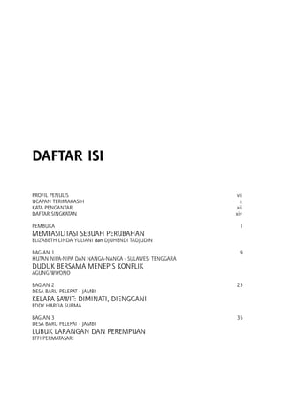 DAFTAR ISI
Profil penulis	 vii
ucapan terimakasih	 x
kata pengantar	 xii
daftar singkatan	 xiv
PEMBUKA	 1
Memfasilitasi SEBUAH Perubahan 	
Elizabeth Linda Yuliani dan Djuhendi Tadjudin	
BAGIAN 1	 9
HUTAN NIPA-NIPA DAN NANGA-NANGA - SULAWESI TENGGARA	
DUDUK BERSAMA MENEPIS KONFLIK 	
AGUNG WIYONO	
BAGIAN 2	 23
DESA BARU PELEPAT - JAMBI	
Kelapa Sawit: Diminati, Dienggani 	
EDDY HARFIA SURMA	
Bagian 3	 35
DESA BARU PELEPAT - JAMBI	
Lubuk Larangan dan Perempuan	
Effi Permatasari	
 
