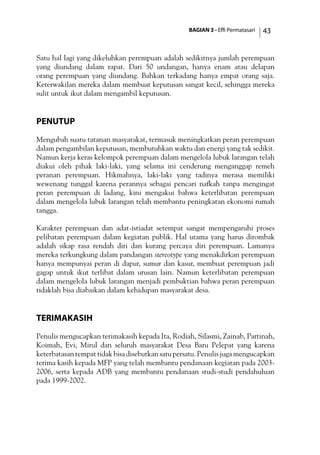BAGIAN 3 - Effi Permatasari 43
Satu hal lagi yang dikeluhkan perempuan adalah sedikitnya jumlah perempuan
yang diundang dalam rapat. Dari 50 undangan, hanya enam atau delapan
orang perempuan yang diundang. Bahkan terkadang hanya empat orang saja.
Keterwakilan mereka dalam membuat keputusan sangat kecil, sehingga mereka
sulit untuk ikut dalam mengambil keputusan.
Penutup
Mengubah suatu tatanan masyarakat, termasuk meningkatkan peran perempuan
dalam pengambilan keputusan, membutuhkan waktu dan energi yang tak sedikit.
Namun kerja keras kelompok perempuan dalam mengelola lubuk larangan telah
diakui oleh pihak laki-laki, yang selama ini cenderung menganggap remeh
peranan perempuan. Hikmahnya, laki-laki yang tadinya merasa memiliki
wewenang tunggal karena perannya sebagai pencari nafkah tanpa mengingat
peran perempuan di ladang, kini mengakui bahwa keterlibatan perempuan
dalam mengelola lubuk larangan telah membantu peningkatan ekonomi rumah
tangga.
Karakter perempuan dan adat-istiadat setempat sangat mempengaruhi proses
pelibatan perempuan dalam kegiatan publik. Hal utama yang harus dirombak
adalah sikap rasa rendah diri dan kurang percaya diri perempuan. Lamanya
mereka terkungkung dalam pandangan stereotype yang menakdirkan perempuan
hanya mempunyai peran di dapur, sumur dan kasur, membuat perempuan jadi
gagap untuk ikut terlibat dalam urusan lain. Namun keterlibatan perempuan
dalam mengelola lubuk larangan menjadi pembuktian bahwa peran perempuan
tidaklah bisa diabaikan dalam kehidupan masyarakat desa.
TerimaKasih
Penulis mengucapkan terimakasih kepada Ita, Rodiah, Silasmi, Zainab, Partinah,
Koimah, Evi, Mirul dan seluruh masyarakat Desa Baru Pelepat yang karena
keterbatasan tempat tidak bisa disebutkan satu persatu. Penulis juga mengucapkan
terima kasih kepada MFP yang telah membantu pendanaan kegiatan pada 2003-
2006, serta kepada ADB yang membantu pendanaan studi-studi pendahuluan
pada 1999-2002.
 