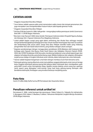 KEHUTANAN MULTIPIHAK Langkah Menuju Perubahan44
catatan akhir
1
	Anggota masyarakat Desa Baru Pelepat.
2
	Turun betaun adalah upacara adat untuk menentukan waktu tanam dan tempat penanaman; dan
juga merupakan cara memperkenalkan hukum-hukum adat kepada generasi muda.
3
	Anggota masyarakat Desa Baru Pelepat.
4
	DeVries,D.W.danSutarti,N. 2006. Adilgender-mengungkaprealitasperempuanJambi.Governance
Brief 29b:1-7.CIFOR.Bogor.Indonesia.
5
Murniati,A.dan Nunuk,P.2004.Getar Gender:Perempuan Indonesia dalam Perspektif Agama,Budaya,
dan Keluarga.Vol.2.Yayasan Indonesia Tera.Magelang.Indonesia.
6
	Lubuk adalah bagian sungai yang agak dalam, terlindung, dan disukai ikan sehingga menjadi
tempat berkembangbiaknya berbagai jenis ikan.Untuk memberi kesempatan ikan-ikan itu tumbuh
dan berkembang biak secara alami, warga Desa Baru Pelepat memiliki tradisi yang melarang
pengambilan ikan dari lubuk-lubuk tertentu,yang disebut sebagai Lubuk Larangan.
7 	
Kegiatan pendampingan dengan menggunakan pendekatan ACM dilakukan oleh kerjasama tiga
lembaga yaitu Yayasan Gita Buana, Pusat Studi Hukum dan Kebijakan Otonomi Daerah (PSHK-
ODA) dan CIFOR. Pendekatan ACM berusaha mendorong kolaborasi antar pihak kepentingan dan
adaptasi terhadap dinamika yang berkembang cepat.Melalui kolaborasi dan adaptasi,diharapkan
terjadi proses belajar di tingkat individual,antar individu,dalam kelompok,dan antar kelompok.
8 	
Yasinan adalah kegiatan keagamaan umat Islam dengan membaca Surat Yasin bersama-sama.
9 	
Kelompok gotong-royong dibentuk untuk memudahkan anggota kelompok untuk mencari tenaga
kerja. Anggota kelompok gotong-royong bila bekerja dalam kelompok akan mendapatkan upah
yang lebih murah untuk meringankan biaya. Apabila mereka bekerja untuk orang luar upahnya
sama seperti yang ditetapkan ninik-mamak. Uang hasil kerja gotong-royong disimpan oleh
bendahara kelompok.Pembagian uang tersebut biasanya menjelang puasa.
Foto-foto
Carol J.P.Colfer,Eddy Harfia Surma,Effi Permatasari dan Hasantoha Adnan.
Penulisan referensi untuk artikel ini
Permatasari,E. 2006. Lubuk larangan dan perempuan. Dalam:Yuliani,E.L.,Tadjudin,Dj.,Indriatmoko,
Y., Munggoro, D.W., Gaban, F., Maulana, F.(editor). Kehutanan Multipihak: Langkah Menuju Perubahan.
CIFOR,Bogor,Indonesia.
 