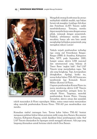 KEHUTANAN MULTIPIHAK Langkah Menuju Perubahan46
Mengubah strategi konfrontasi ke proses
multipihak tidaklah mudah, tapi bukan
berarti tak mungkin. Lembaga Advokasi
dan Penelitian (LAP) Timoris sudah
membuktikannya. Ternyata, mereka
dapat menjalin kerja sama dengan semua
pihak, termasuk dengan pemerintah.
Padahal, sebelumnya mereka justru
meyakini, hanya ada satu kata untuk
menghadapi kebijakan pemerintah yang
merugikan rakyat: Lawan!
Tatkala terjadi pembunuhan terhadap
tiga orang staf Perserikatan Bangsa-
Bangsa (PBB) di Atambua, Kabupaten
Belu, NTT, pada September 2000;
hampir semua aktivis LSM nasional
dan internasional yang bekerja di
Timor Barat ‘angkat kaki’. Staf LAP
Timoris tetap menjalankan tugas. Tak
ada yang hengkang. Tapi, kewaspadaan
ditingkatkan. Apalagi, ketika itu,
tersiar kabar bahwa TNI-AD berencana
membentuk lagi Komando Resort
Militer (Korem) di Flores.
Gagasan pembentukan Korem Flores itu
justru mendorong aktivis LAP Timoris
untuk memperluas jaringan kerja ke
wilayah Flores. Targetnya, menolak
pembentukan Korem Flores. Gayung
bersambut, aktivis ornop dan sejumlah
tokoh masyarakat di Flores sependapat. Maka, semua ramai-ramai menyatakan
sikap menolak pembentukan Korem Flores. TNI-AD pun membatalkan niat
mereka.
Kemudian timbul tantangan baru. Tersiar kabar bahwa TNI-AU berniat
menguasai puluhan hektar lahan pertanian milik warga desa Buraen, Kecamatan
Amarasi, Kabupaten Kupang, untuk dijadikan lokasi pembangunan radar. Staf
LAP Timoris diterjunkan ke lapangan untuk menggali informasi. Ada juga yang
langsung diturunkan untuk bertemu tokoh-tokoh Desa Buraen.
 
