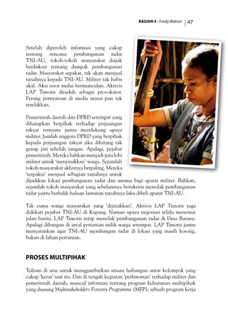 BAGIAN 4 - Fredy Wahon 47
Setelah diperoleh informasi yang cukup
tentang rencana pembangunan radar
TNI-AU, tokoh-tokoh masyarakat diajak
berdiskusi tentang dampak pembangunan
radar. Masyarakat sepakat, tak akan menjual
tanahnya kepada TNI-AU. Militer tak habis
akal. Aksi teror mulai bermunculan. Aktivis
LAP Timoris dituduh sebagai provokator.
Perang pernyataan di media massa pun tak
terelakkan.
Pemerintah daerah dan DPRD setempat yang
diharapkan berpihak terhadap perjuangan
rakyat ternyata justru mendukung upaya
militer. Jumlah anggota DPRD yang berpihak
kepada perjuangan rakyat jika dihitung tak
genap jari sebelah tangan. Apalagi, pejabat
pemerintah. Mereka bahkan menjadi juru lobi
militer untuk ‘menjinakkan’ warga. Sejumlah
tokoh masyarakat akhirnya berpaling. Mereka
‘terpaksa’ menjual sebagian tanahnya untuk
dijadikan lokasi pembangunan radar dan asrama bagi aparat militer. Bahkan,
sejumlah tokoh masyarakat yang sebelumnya bersikeras menolak pembangunan
radar justru berbalik haluan lantaran tanahnya laku dibeli aparat TNI-AU.
Tak cuma warga masyarakat yang ‘dijinakkan’. Aktivis LAP Timoris juga
didekati pejabat TNI-AU di Kupang. Namun upaya negosiasi selalu menemui
jalan buntu. LAP Timoris tetap menolak pembangunan radar di Desa Buraen.
Apalagi dibangun di areal pertanian milik warga setempat. LAP Timoris justru
menyarankan agar TNI-AU membangun radar di lokasi yang masih kosong,
bukan di lahan pertanian.
Proses Multipihak
Tulisan di atas untuk menggambarkan situasi hubungan antar kelompok yang
cukup ’keras’ saat itu. Dan di tengah kegiatan ’perlawanan’ terhadap militer dan
pemerintah daerah, muncul informasi tentang program kehutanan multipihak
yang diusung Multistakeholders Forestry Programme (MFP), sebuah program kerja
 