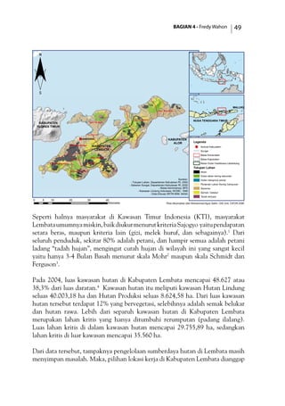 BAGIAN 4 - Fredy Wahon 49
Seperti halnya masyarakat di Kawasan Timur Indonesia (KTI), masyarakat
Lembataumumnyamiskin,baikdiukurmenurutkriteriaSajogyo yaitupendapatan
setara beras, maupun kriteria lain (gizi, melek huruf, dan sebagainya).1
Dari
seluruh penduduk, sekitar 80% adalah petani, dan hampir semua adalah petani
ladang “tadah hujan”, mengingat curah hujan di wilayah ini yang sangat kecil
yaitu hanya 3-4 Bulan Basah menurut skala Mohr2
maupun skala Schmidt dan
Ferguson3
.
Pada 2004, luas kawasan hutan di Kabupaten Lembata mencapai 48.627 atau
38,3% dari luas daratan.4
Kawasan hutan itu meliputi kawasan Hutan Lindung
seluas 40.003,18 ha dan Hutan Produksi seluas 8.624,58 ha. Dari luas kawasan
hutan tersebut terdapat 12% yang bervegetasi, selebihnya adalah semak belukar
dan hutan rawa. Lebih dari separuh kawasan hutan di Kabupaten Lembata
merupakan lahan kritis yang hanya ditumbuhi rerumputan (padang ilalang).
Luas lahan kritis di dalam kawasan hutan mencapai 29.755,89 ha, sedangkan
lahan kritis di luar kawasan mencapai 35.560 ha.
Dari data tersebut, tampaknya pengelolaan sumberdaya hutan di Lembata masih
menyimpan masalah. Maka, pilihan lokasi kerja di Kabupaten Lembata dianggap
)
KABUPATEN
LEMBATA
KABUPATEN
FLORES TIMUR
KABUPATEN
ALOR
Kec. Atadei
Kec. Lebatukan
Kec. Omesuri
Kec. Ile Ape
Kec. Nubatukan
Kec. Buyasari
Kec. Nagawutung
Kec. Wulandoni
Lewoleba
0 10 20 30 405
Kilometer
¨
Legenda
) Ibukota Kabupaten
Sungai
Batas Kecamatan
Batas Kapubaten
Batas Hutan Hadekewa-Labalekang
Tutupan Lahan
Awan
Hutan lahan kering sekunder
Hutan mangrove primer
Pertanian Lahan Kering Campuran
Savanna
Semak / belukar
Tanah terbuka
Sumber:
- Tutupan Lahan, Departemen Kehutanan RI, 2002
- Sebaran Sungai, Departemen Kehutanan RI, 2002
- Batas Administrasi, BPS
- Kawasan Lindung Indonesia, WCMC, 1996
- Data Elevasi SRTM 90M, NASA
NUSA TENGGARA TIMUR
MALUKU
Peta dikompilasi oleh Mohammad Agus Salim, GIS Unit, CIFOR 2006
 