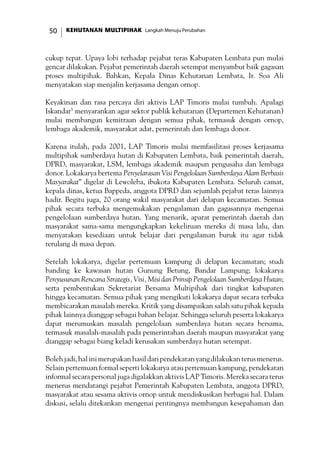 KEHUTANAN MULTIPIHAK Langkah Menuju Perubahan50
cukup tepat. Upaya lobi terhadap pejabat teras Kabupaten Lembata pun mulai
gencar dilakukan. Pejabat pemerintah daerah setempat menyambut baik gagasan
proses multipihak. Bahkan, Kepala Dinas Kehutanan Lembata, Ir. Soa Ali
menyatakan siap menjalin kerjasama dengan ornop.
Keyakinan dan rasa percaya diri aktivis LAP Timoris mulai tumbuh. Apalagi
Iskandar5
menyarankan agar sektor publik kehutanan (Departemen Kehutanan)
mulai membangun kemitraan dengan semua pihak, termasuk dengan ornop,
lembaga akademik, masyarakat adat, pemerintah dan lembaga donor.
Karena itulah, pada 2001, LAP Timoris mulai memfasilitasi proses kerjasama
multipihak sumberdaya hutan di Kabupaten Lembata, baik pemerintah daerah,
DPRD, masyarakat, LSM, lembaga akademik maupun pengusaha dan lembaga
donor. Lokakarya bertema Penyelarasan Visi Pengelolaan Sumberdaya Alam Berbasis
Masyarakat” digelar di Lewoleba, ibukota Kabupaten Lembata. Seluruh camat,
kepala dinas, ketua Bappeda, anggota DPRD dan sejumlah pejabat teras lainnya
hadir. Begitu juga, 20 orang wakil masyarakat dari delapan kecamatan. Semua
pihak secara terbuka mengemukakan pengalaman dan gagasannya mengenai
pengelolaan sumberdaya hutan. Yang menarik, aparat pemerintah daerah dan
masyarakat sama-sama mengungkapkan kekeliruan mereka di masa lalu, dan
menyatakan kesediaan untuk belajar dari pengalaman buruk itu agar tidak
terulang di masa depan.
Setelah lokakarya, digelar pertemuan kampung di delapan kecamatan; studi
banding ke kawasan hutan Gunung Betung, Bandar Lampung; lokakarya
Penyusunan Rencana Strategis, Visi, Misi dan Prinsip Pengelolaan Sumberdaya Hutan;
serta pembentukan Sekretariat Bersama Multipihak dari tingkat kabupaten
hingga kecamatan. Semua pihak yang mengikuti lokakarya dapat secara terbuka
membicarakan masalah mereka. Kritik yang disampaikan salah satu pihak kepada
pihak lainnya dianggap sebagai bahan belajar. Sehingga seluruh peserta lokakarya
dapat merumuskan masalah pengelolaan sumberdaya hutan secara bersama,
termasuk masalah-masalah pada pemerintahan daerah maupun masyarakat yang
dianggap sebagai biang keladi kerusakan sumberdaya hutan setempat.
Bolehjadi,halinimerupakanhasildaripendekatanyangdilakukanterusmenerus.
Selain pertemuan formal seperti lokakarya atau pertemuan kampung, pendekatan
informal secara personal juga digalakkan aktivis LAP Timoris. Mereka secara terus
menerus mendatangi pejabat Pemerintah Kabupaten Lembata, anggota DPRD,
masyarakat atau sesama aktivis ornop untuk mendiskusikan berbagai hal. Dalam
diskusi, selalu ditekankan mengenai pentingnya membangun kesepahaman dan
 
