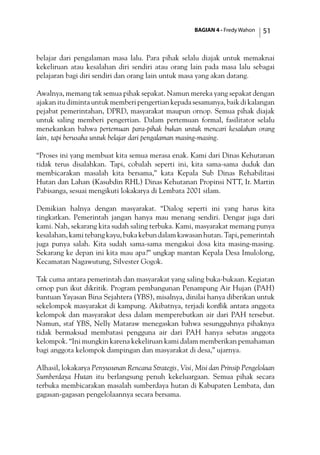 BAGIAN 4 - Fredy Wahon 51
belajar dari pengalaman masa lalu. Para pihak selalu diajak untuk memaknai
kekeliruan atau kesalahan diri sendiri atau orang lain pada masa lalu sebagai
pelajaran bagi diri sendiri dan orang lain untuk masa yang akan datang.
Awalnya, memang tak semua pihak sepakat. Namun mereka yang sepakat dengan
ajakan itu diminta untuk memberi pengertian kepada sesamanya, baik di kalangan
pejabat pemerintahan, DPRD, masyarakat maupun ornop. Semua pihak diajak
untuk saling memberi pengertian. Dalam pertemuan formal, fasilitator selalu
menekankan bahwa pertemuan para-pihak bukan untuk mencari kesalahan orang
lain, tapi berusaha untuk belajar dari pengalaman masing-masing.
“Proses ini yang membuat kita semua merasa enak. Kami dari Dinas Kehutanan
tidak terus disalahkan. Tapi, cobalah seperti ini, kita sama-sama duduk dan
membicarakan masalah kita bersama,” kata Kepala Sub Dinas Rehabilitasi
Hutan dan Lahan (Kasubdin RHL) Dinas Kehutanan Propinsi NTT, Ir. Martin
Pabisanga, sesuai mengikuti lokakarya di Lembata 2001 silam.
Demikian halnya dengan masyarakat. “Dialog seperti ini yang harus kita
tingkatkan. Pemerintah jangan hanya mau menang sendiri. Dengar juga dari
kami. Nah, sekarang kita sudah saling terbuka. Kami, masyarakat memang punya
kesalahan, kami tebang kayu, buka kebun dalam kawasan hutan. Tapi, pemerintah
juga punya salah. Kita sudah sama-sama mengakui dosa kita masing-masing.
Sekarang ke depan ini kita mau apa?” ungkap mantan Kepala Desa Imulolong,
Kecamatan Nagawutung, Silvester Gogok.
Tak cuma antara pemerintah dan masyarakat yang saling buka-bukaan. Kegiatan
ornop pun ikut dikritik. Program pembangunan Penampung Air Hujan (PAH)
bantuan Yayasan Bina Sejahtera (YBS), misalnya, dinilai hanya diberikan untuk
sekelompok masyarakat di kampung. Akibatnya, terjadi konflik antara anggota
kelompok dan masyarakat desa dalam memperebutkan air dari PAH tersebut.
Namun, staf YBS, Nelly Mataraw menegaskan bahwa sesungguhnya pihaknya
tidak bermaksud membatasi pengguna air dari PAH hanya sebatas anggota
kelompok. “Ini mungkin karena kekeliruan kami dalam memberikan pemahaman
bagi anggota kelompok dampingan dan masyarakat di desa,” ujarnya.
Alhasil, lokakarya Penyusunan Rencana Strategis, Visi, Misi dan Prinsip Pengelolaan
Sumberdaya Hutan itu berlangsung penuh kekeluargaan. Semua pihak secara
terbuka membicarakan masalah sumberdaya hutan di Kabupaten Lembata, dan
gagasan-gagasan pengelolaannya secara bersama.
 