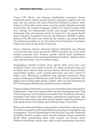 KEHUTANAN MULTIPIHAK Langkah Menuju Perubahan52
“Upaya LAP Timoris yang langsung mendiskusikan programnya dengan
pemerintah daerah sebelum memulai kegiatan merupakan langkah awal yang
tepat, dan baru pertama kali kami (Pemerintah Kabupaten Lembata) alami.
Selama ini, kebanyakan teman-teman ornop baru melapor (kepada pemerintah
daerah) kalau ada masalah di lapangan. Padahal, kita butuh koordinasi lebih
awal, sehingga bisa mengantisipasi hal-hal yang mungkin timbul kemudian
di lapangan. Juga, ada kesamaan persepsi di antara kita,” ujar mantan Kepala
Kantor Informasi Penyuluhan Pertanian dan Kehutanan (KIPPK) Lembata,
Bediona Felix, BSc pada acara monitoring dan evaluasi, yang diamini Kepala
Dinas Kehutanan Lembata, Ir. Soa Ali, mantan Camat Nubatukan, Yosep Meran
Lagaur6
dan Camat Ile Ape, Rofinus Laba Lasar.
Namun kelanjutan kegiatan Sekretariat Bersama Multipihak yang dibentuk
secara bersama-sama antara pemerintah, DPRD, masyarakat dan ornop masih
menjadi pertanyaan besar. Pasalnya, egoisme sektoral masih mendominasi
perilaku di sejumlah instansi pemerintah Kabupaten Lembata. “Inilah kesulitan
yang selalu kita hadapi,” kata Yosep Meran Lagaur.
Sesungguhnya, masalah koordinasi lintas sektoral dalam proses kerja sama
multipihak bukan cuma terjadi di daerah. Di tingkat pemerintah pusat pun
koordinasi lintas sektoral masih pincang. Direktur Eksekutif Yayasan Kehati,
Ismid Hadad, misalnya, masih mempersoalkan kerja sama lintas sektoral di
tingkat pusat. Menurutnya, pendekatan yang digunakan pemerintah dalam
program pembangunan berkelanjutan masih bersifat sektoral, eksploitatif, dan
bahkan hanya bersifat jangka pendek. Padahal, salah satu hasil terpenting dari
KTT Pembangunan Berkelanjutan adalah kemitraan multipihak.
“Jangan harapkan pemerintah atau swasta saja yang melaksanakan pembangunan
berkelanjutan. Tetapi harus banyak pihak yang ikut bertanggung jawab. Yang
lebih penting harus ada keterlibatan masyarakat lokal. Pendekatan sektoral itu
merupakan biang keladi tidak berjalannya pembangunan berkelanjutan. Jika
tidak ada koordinasi kerja sama lintas sektoral, lupakan sajalah. Beri keleluasaan
pada daerah-daerah,” kata Hadad, seperti dikutip Kompas, 30 Juli 2004.7
Walau pemerintah masih berkutat pada masalah koordinasi lintas sektoral, ornop
diLembatasesungguhnyatelahmemperlihatkansemangatprosesmultipihakyang
mengagumkan. Yayasan Pengembangan Sosial Ekonomi Larantuka (Yaspensel)
perwakilan Lembata, misalnya, mulai menjalin kerjasama dengan pemerintah
daerah dalam menyelesaikan klaim warga Leragere atas kawasan hutan
Hadakewa-Labalekang, setelah empat tahun mereka mendampingi masyarakat
 