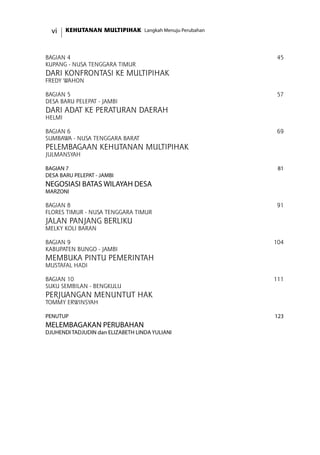 KEHUTANAN MULTIPIHAK Langkah Menuju Perubahanvi
Bagian 4	 45
KUPANG - NUSA TENGGARA TIMUR	
Dari Konfrontasi ke Multipihak	
Fredy Wahon	
Bagian 5	 57
DESA BARU PELEPAT - JAMBI	
Dari Adat ke Peraturan Daerah	
Helmi	
Bagian 6	 69
SUMBAWA - NUSA TENGGARA BARAT	
Pelembagaan Kehutanan Multipihak	
Julmansyah	
Bagian 7	 81
DESA BARU PELEPAT - JAMBI	
NEGOSIASI Batas Wilayah Desa	
Marzoni	
Bagian 8	 91
FLORES TIMUR - NUSA TENGGARA TIMUR	
JALAN Panjang Berliku	
Melky Koli Baran	
BAGIAN 9	 104
KABUPATEN BUNGO - JAMBI	
MEMBUKA PINTU PEMERINTAH	
MUSTAFAL HADI	
Bagian 10	 111
SUKU SEMBILAN - BENGKULU	
Perjuangan Menuntut Hak 	
Tommy Erwinsyah	
PENUTUP	 123
Melembagakan Perubahan	
Djuhendi Tadjudin dan ELIZABETH LINDA YULIANI 	
 