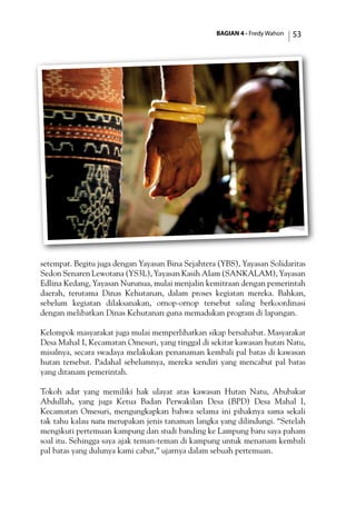 BAGIAN 4 - Fredy Wahon 53
setempat. Begitu juga dengan Yayasan Bina Sejahtera (YBS), Yayasan Solidaritas
Sedon Senaren Lewotana (YS3L), Yayasan Kasih Alam (SANKALAM), Yayasan
Edlina Kedang, Yayasan Nurunua, mulai menjalin kemitraan dengan pemerintah
daerah, terutama Dinas Kehutanan, dalam proses kegiatan mereka. Bahkan,
sebelum kegiatan dilaksanakan, ornop-ornop tersebut saling berkoordinasi
dengan melibatkan Dinas Kehutanan guna memadukan program di lapangan.
Kelompok masyarakat juga mulai memperlihatkan sikap bersahabat. Masyarakat
Desa Mahal I, Kecamatan Omesuri, yang tinggal di sekitar kawasan hutan Natu,
misalnya, secara swadaya melakukan penanaman kembali pal batas di kawasan
hutan tersebut. Padahal sebelumnya, mereka sendiri yang mencabut pal batas
yang ditanam pemerintah.
Tokoh adat yang memiliki hak ulayat atas kawasan Hutan Natu, Abubakar
Abdullah, yang juga Ketua Badan Perwakilan Desa (BPD) Desa Mahal I,
Kecamatan Omesuri, mengungkapkan bahwa selama ini pihaknya sama sekali
tak tahu kalau natu merupakan jenis tanaman langka yang dilindungi. “Setelah
mengikuti pertemuan kampung dan studi banding ke Lampung baru saya paham
soal itu. Sehingga saya ajak teman-teman di kampung untuk menanam kembali
pal batas yang dulunya kami cabut,” ujarnya dalam sebuah pertemuan.
 