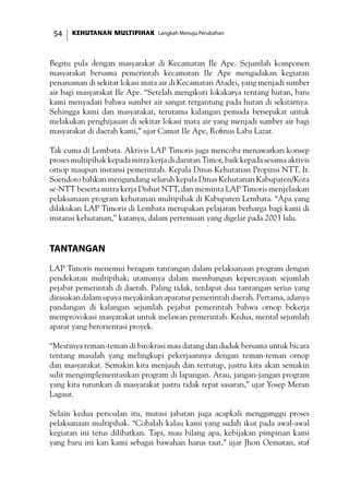 KEHUTANAN MULTIPIHAK Langkah Menuju Perubahan54
Begitu pula dengan masyarakat di Kecamatan Ile Ape. Sejumlah komponen
masyarakat bersama pemerintah kecamatan Ile Ape mengadakan kegiatan
penanaman di sekitar lokasi mata air di Kecamatan Atadei, yang menjadi sumber
air bagi masyarakat Ile Ape. “Setelah mengikuti lokakarya tentang hutan, baru
kami menyadari bahwa sumber air sangat tergantung pada hutan di sekitarnya.
Sehingga kami dan masyarakat, terutama kalangan pemuda bersepakat untuk
melakukan penghijauan di sekitar lokasi mata air yang menjadi sumber air bagi
masyarakat di daerah kami,” ujar Camat Ile Ape, Rofinus Laba Lazar.
Tak cuma di Lembata. Aktivis LAP Timoris juga mencoba menawarkan konsep
proses multipihak kepada mitra kerja di daratan Timor, baik kepada sesama aktivis
ornop maupun instansi pemerintah. Kepala Dinas Kehutanan Propinsi NTT, Ir.
Soendoro bahkan mengundang seluruh kepala Dinas Kehutanan Kabupaten/Kota
se-NTT beserta mitra kerja Dishut NTT, dan meminta LAP Timoris menjelaskan
pelaksanaan program kehutanan multipihak di Kabupaten Lembata. “Apa yang
dilakukan LAP Timoris di Lembata merupakan pelajaran berharga bagi kami di
instansi kehutanan,” katanya, dalam pertemuan yang digelar pada 2003 lalu.
Tantangan
LAP Timoris menemui beragam tantangan dalam pelaksanaan program dengan
pendekatan multipihak; utamanya dalam membangun kepercayaan sejumlah
pejabat pemerintah di daerah. Paling tidak, terdapat dua tantangan serius yang
dirasakan dalam upaya meyakinkan aparatur pemerintah daerah. Pertama, adanya
pandangan di kalangan sejumlah pejabat pemerintah bahwa ornop bekerja
memprovokasi masyarakat untuk melawan pemerintah. Kedua, mental sejumlah
aparat yang berorientasi proyek.
“Mestinya teman-teman di birokrasi mau datang dan duduk bersama untuk bicara
tentang masalah yang melingkupi pekerjaannya dengan teman-teman ornop
dan masyarakat. Semakin kita menjauh dan tertutup, justru kita akan semakin
sulit mengimplementasikan program di lapangan. Atau, jangan-jangan program
yang kita turunkan di masyarakat justru tidak tepat sasaran,” ujar Yosep Meran
Lagaur.
Selain kedua persoalan itu, mutasi jabatan juga acapkali mengganggu proses
pelaksanaan multipihak. “Cobalah kalau kami yang sudah ikut pada awal-awal
kegiatan ini terus dilibatkan. Tapi, mau bilang apa, kebijakan pimpinan kami
yang baru ini kan kami sebagai bawahan harus taat,” ujar Jhon Oematan, staf
 