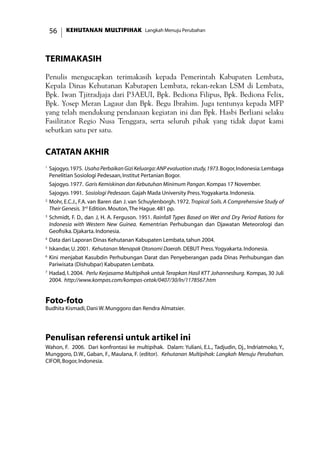 KEHUTANAN MULTIPIHAK Langkah Menuju Perubahan56
TERIMAKASIH
Penulis mengucapkan terimakasih kepada Pemerintah Kabupaten Lembata,
Kepala Dinas Kehutanan Kabutapen Lembata, rekan-rekan LSM di Lembata,
Bpk. Iwan Tjitradjaja dari P3AEUI, Bpk. Bediona Filipus, Bpk. Bediona Felix,
Bpk. Yosep Meran Lagaur dan Bpk. Begu Ibrahim. Juga tentunya kepada MFP
yang telah mendukung pendanaan kegiatan ini dan Bpk. Hasbi Berliani selaku
Fasilitator Regio Nusa Tenggara, serta seluruh pihak yang tidak dapat kami
sebutkan satu per satu.
catatan akhir
1
	Sajogyo.1975. UsahaPerbaikanGiziKeluarga:ANPevaluationstudy,1973.Bogor,Indonesia:Lembaga
Penelitian Sosiologi Pedesaan,Institut Pertanian Bogor.
	 Sajogyo.1977. Garis Kemiskinan dan Kebutuhan Minimum Pangan.Kompas 17 November.
	 Sajogyo.1991. Sosiologi Pedesaan. Gajah Mada University Press.Yogyakarta.Indonesia.
2
	Mohr, E.C.J., F.A. van Baren dan J. van Schuylenborgh. 1972. Tropical Soils. A Comprehensive Study of
Their Genesis. 3rd
Edition.Mouton,The Hague.481 pp.
3	
Schmidt, F. D., dan J, H. A. Ferguson. 1951. Rainfall Types Based on Wet and Dry Period Rations for
Indonesia with Western New Guinea. Kementrian Perhubungan dan Djawatan Meteorologi dan
Geofisika.Djakarta.Indonesia.
4
	Data dari Laporan Dinas Kehutanan Kabupaten Lembata,tahun 2004.
5
	Iskandar,U.2001. Kehutanan Menapak Otonomi Daerah. DEBUT Press.Yogyakarta.Indonesia.
6
	Kini menjabat Kasubdin Perhubungan Darat dan Penyeberangan pada Dinas Perhubungan dan
Pariwisata (Dishubpar) Kabupaten Lembata.
7
	Hadad, I. 2004. Perlu Kerjasama Multipihak untuk Terapkan Hasil KTT Johannesburg. Kompas, 30 Juli
2004. http://www.kompas.com/kompas-cetak/0407/30/ln/1178567.htm
Foto-foto
Budhita Kismadi,Dani W.Munggoro dan Rendra Almatsier.
Penulisan referensi untuk artikel ini
Wahon, F. 2006. Dari konfrontasi ke multipihak. Dalam: Yuliani, E.L., Tadjudin, Dj., Indriatmoko, Y.,
Munggoro, D.W., Gaban, F., Maulana, F. (editor). Kehutanan Multipihak: Langkah Menuju Perubahan.
CIFOR,Bogor,Indonesia.
 
