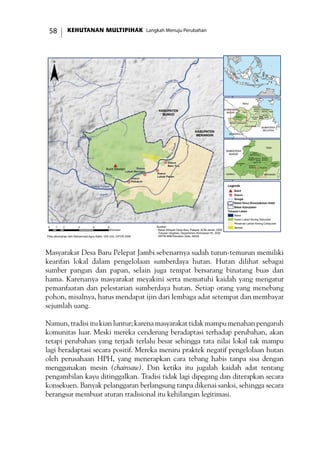 KEHUTANAN MULTIPIHAK Langkah Menuju Perubahan58
Masyarakat Desa Baru Pelepat Jambi sebenarnya sudah turun-temurun memiliki
kearifan lokal dalam pengelolaan sumberdaya hutan. Hutan dilihat sebagai
sumber pangan dan papan, selain juga tempat bersarang binatang buas dan
hama. Karenanya masyarakat meyakini serta mematuhi kaidah yang mengatur
pemanfaatan dan pelestarian sumberdaya hutan. Setiap orang yang menebang
pohon, misalnya, harus mendapat ijin dari lembaga adat setempat dan membayar
sejumlah uang.
Namun, tradisi itu kian luntur; karena masyarakat tidak mampu menahan pengaruh
komunitas luar. Meski mereka cenderung beradaptasi terhadap perubahan, akan
tetapi perubahan yang terjadi terlalu besar sehingga tata nilai lokal tak mampu
lagi beradaptasi secara positif. Mereka meniru praktek negatif pengelolaan hutan
oleh perusahaan HPH, yang menerapkan cara tebang habis tanpa sisa dengan
menggunakan mesin (chainsaw). Dan ketika itu jugalah kaidah adat tentang
pengambilan kayu ditinggalkan. Tradisi tidak lagi dipegang dan diterapkan secara
konsekuen. Banyak pelanggaran berlangsung tanpa dikenai sanksi, sehingga secara
berangsur membuat aturan tradisional itu kehilangan legitimasi.
!(
!(
!(
!(
#*
Batang Pelepat
Batang
Atang
SungaiBeringin
Sungai Biru
Batan
g
Gatal
Ba
tangPelepat
Meliau
Kapas
KABUPATEN
MERANGIN
KABUPATEN
BUNGO
Bukit Siketan
Dusun
Pedukuh
Dusun
Lubuk Beringin
Dusun
Lubuk Pekan
Dusun
Baru Tuo
0 2 4 6 81
Kilometer
TEBO
TANJUNG
JABUNG TIMUR
TANJUNG
JABUNG
BARAT
SAROLANGUN
MUARO
JAMBI
MERANGIN
KOTA
JAMBI
KERINCI
BUNGO BATANG
HARI
BENGKULU
SUMATERA
SELATAN
RIAU
SUMATERA
BARAT
¨
Legenda
#* Bukit
!( Dusun
Sungai
Batas Desa (Kesepakatan Adat)
Batas Kabupaten
Tutupan Lahan
Awan
Hutan Lahan Kering Sekunder
Pertanian Lahan Kering Campuran
SemakSumber:
- Batas Wilayah Desa Baru Pelepat, ACM-Jambi, 2006
- Tutupan Vegetasi, Departemen Kehutanan RI, 2002
- SRTM 90M Elevation Data, NASA
JUJUHAN
BILANGAN
VII
TANAH
TUMBUH
TANAH
SEPENGGAL
MUKO-
MUKO
BATIN VII
RANTAU
PANDAN
MUARA
BUNGO
PELEPAT
ILIR
PELEPAT
TEBO
MERANGINKERINCI
SUMATERA
BARAT
Peta dikompilasi oleh Mohammad Agus Salim, GIS Unit, CIFOR 2006
 
