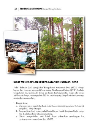 KEHUTANAN MULTIPIHAK Langkah Menuju Perubahan60
Sulit Menerapkan Kesepakatan Konservasi Desa
Pada 7 Februari 2002 diwujudkan Kesepakatan Konservasi Desa (KKD) sebagai
bagian dari program Integrated Conservation Development Project (ICDP). Melalui
kesepakatan itu, hutan adat dibagi ke dalam dua fungsi yakni fungsi adat seluas
390 ha dan fungsi lindung seluas 390 ha. Aturan yang disepakati untuk masing-
masing kawasan adalah:
1.	 Fungsi Adat:
a.	 Untuk setiap pengambilan hasil hutan harus atas seijin pengurus (kelompok
pengelola) yang ditunjuk.
b.	 Pengambilan hasil hutan pada Rimbo Rakyat Datuk Rangkayo Mulio hanya
bisa dilakukan lima tahun mendatang.
c.	 Untuk pengambilan satu kubik kayu dikenakan sumbangan kas
pembangunan desa sebesar Rp. 50.000.
 
