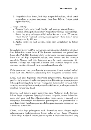 BAGIAN 5 - Helmi 61
d.	 Pengambilan hasil hutan, baik kayu maupun bukan kayu, adalah untuk
pemenuhan kebutuhan masyarakat Desa Baru Pelepat (bukan untuk
diperjualbelikan).
2.	 Fungsi Lindung:
a.	 Tanaman buah-buahan boleh diambil hasilnya tanpa merusak batang.
b.	 Tanaman obat dapat dimanfaatkan dengan tetap menjaga kelestariannya.
c.	 Sanksi bagi yang melanggar adalah seekor kerbau + beras 100 gantang3
+ kain 8 kayu4
+ selemak semanis/seasam segaram5
+ kayu disita + denda
uang sebesar Rp. 100 juta.
d.	 Apabila sanksi ini tidak diterima maka akan ditingkatkan ke hukum
negara.
Kesepakatan Konservasi Desa tadi ternyata sulit diterapkan. Setidaknya terdapat
lima kelemahan utama dalam KKD. Pertama, mekanisme ijin pemanfaatan
hutan adat. Pada KKD ditentukan, bahwa setiap orang yang akan memanfaatkan
hutan adat, baik kayu maupun bukan kayu, harus meminta ijin dari kelompok
pengelola. Namun, tidak jelas bagaimana prosedur untuk mendapatkan ijin
tersebut. Misalnya apa yang harus dilakukan oleh kelompok pengelola ketika
seseorang meminta ijin untuk menebang pohon di hutan adat?
Kedua, persyaratan yang harus dipenuhi seseorang yang akan memanfaatkan hasil
hutan tidak jelas. Akibatnya, semua orang dapat mengambil kayu secara bebas.
Ketiga, tidak jelas bagaimana mekanisme pengawasannya. Seyogyanya, para
pemberiijinbertugaspulamelakukanpengawasan.Dalamkenyataannya,pengurus
tidak dapat menanggulangi berbagai pelanggaran. Pemanfaatan kayu dari hutan
adat yang semestinya hanya untuk pemenuhan kebutuhan pembangunan rumah,
misalnya, banyak yang dijual.
Keempat, tidak jelasnya peran pemerintah desa. Walaupun telah disepakati
bahwa fungsi pengawasan dipegang kelompok pengelola, namun keberadaan
pemerintah desa tidak bisa dikesampingkan. Secara resmi, pemerintah desa
mempunyai kewenangan melaksanakan pembangunan dan pemerintahan di
desa. Pemerintah Desa berwenang melakukan pembinaan dan pengawasan atas
sumberdaya alam di desa.
Kelima, sanksi bagi pelanggaran tidak dirumuskan sesuai dengan tingkat
pelanggarannya. Sanksi membayar dengan seekor kerbau + beras 100 gantang
+ kain 8 kayu + selemak semanis/seasam segaram + kayu disita dan denda uang
 
