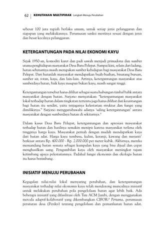 KEHUTANAN MULTIPIHAK Langkah Menuju Perubahan62
sebesar 100 juta rupiah berlaku umum, untuk setiap jenis pelanggaran dan
siapapun yang melakukannya. Perumusan sanksi mestinya sesuai dengan jenis
dan besar kecilnya pelanggaran.
Ketergantungan pada Nilai Ekonomi Kayu
Sejak 1950-an, komoditi karet dan padi sawah menjadi primadona dan sumber
utama penghidupan masyarakat Desa Baru Pelepat. Sampai kini, selain dari ladang,
hutan sebenarnya masih merupakan sumber kehidupan bagi masyarakat Desa Baru
Pelepat. Dari hutanlah masyarakat mendapatkan buah-buahan, binatang buruan,
sumber air, rotan, kayu, dan lain-lain. Artinya, ketergantungan masyarakat atas
sumberdaya hutan, baik kayu maupun bukan kayu, masih sangat tinggi.
Ketergantungan tersebut harus dilihat sebagai suatu hubungan timbal balik antara
masyarakat dengan hutan. Sarjono menyatakan: “ketergantungan masyarakat
lokal terhadap hutan dalam tingkatan tertentu juga harus dilihat dari keuntungan
bagi hutan itu sendiri, yaitu terjaganya kelestarian struktur dan fungsi yang
dimilikinya.” Sarjono menggarisbawahi adanya ‘saling ketergantungan’ antara
masyarakat dengan sumberdaya hutan di sekitarnya.6
Dalam kasus Desa Baru Pelepat, ketergantungan dan apresiasi masyarakat
terhadap hutan dan hasilnya semakin menipis karena masyarakat terlena oleh
tingginya harga kayu. Masyarakat pernah dengan mudah mendapatkan kayu
dari hutan adat. Harga kayu tembesu, kulim, keranji, kawang dan meranti7
berkisar antara Rp. 400.000 - Rp. 2.000.000 per meter kubik. Akhirnya, mereka
memandang hutan semata sebagai kumpulan kayu yang bisa dijual dan cepat
menghasilkan uang. Pengambilan kayu oleh masyarakat meningkat tajam
ketimbang upaya pelestariannya. Padahal fungsi ekonomis dan ekologis hutan
itu harus berimbang.
Inisiatif Menuju Perubahan
Kegagalan nilai-nilai lokal menyaring perubahan, dan ketergantungan
masyarakat terhadap nilai ekonomis kayu telah mendorong munculnya inisiatif
untuk melakukan perubahan pola pengelolaan hutan agar lebih baik. Ada
beberapa inisiatif yang difasilitasi oleh Tim ACM Jambi, dengan menggunakan
metoda adaptif-kolaboratif yang dikembangkan CIFOR:8
Pertama, perumusan
peraturan desa (Perdes) tentang pengelolaan dan pemanfaatan hutan adat.
 
