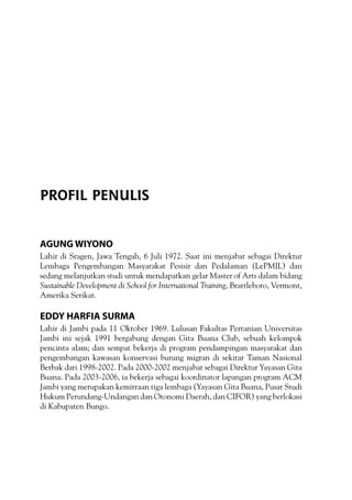 Agung Wiyono
Lahir di Sragen, Jawa Tengah, 6 Juli 1972. Saat ini menjabat sebagai Direktur
Lembaga Pengembangan Masyarakat Pesisir dan Pedalaman (LePMIL) dan
sedang melanjutkan studi untuk mendapatkan gelar Master of Arts dalam bidang
Sustainable Development di School for International Training, Brattleboro, Vermont,
Amerika Serikat.
Eddy Harfia Surma
Lahir di Jambi pada 11 Oktober 1969. Lulusan Fakultas Pertanian Universitas
Jambi ini sejak 1991 bergabung dengan Gita Buana Club, sebuah kelompok
pencinta alam; dan sempat bekerja di program pendampingan masyarakat dan
pengembangan kawasan konservasi burung migran di sekitar Taman Nasional
Berbak dari 1998-2002. Pada 2000-2002 menjabat sebagai Direktur Yayasan Gita
Buana. Pada 2003-2006, ia bekerja sebagai koordinator lapangan program ACM
Jambi yang merupakan kemitraan tiga lembaga (Yayasan Gita Buana, Pusat Studi
Hukum Perundang-Undangan dan Otonomi Daerah, dan CIFOR) yang berlokasi
di Kabupaten Bungo.
PROFIL PENULIS
 