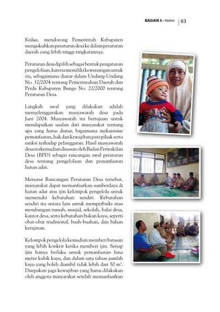 BAGIAN 5 - Helmi 63
Kedua, mendorong Pemerintah Kabupaten
mengukuhkanperaturandesakedalamperaturan
daerah yang lebih tinggi tingkatannya.
Peraturandesadipilihsebagaibentukpengaturan
pengelolaan,karenamemilikikewenanganuntuk
itu, sebagaimana diatur dalam Undang-Undang
No. 32/2004 tentang Pemerintahan Daerah dan
Perda Kabupaten Bungo No. 22/2000 tentang
Peraturan Desa.
Langkah awal yang dilakukan adalah
menyelenggarakan musyawarah desa pada
Juni 2004. Musyawarah ini bertujuan untuk
mendapatkan usulan dari masyarakat tentang
apa yang harus diatur, bagaimana mekanisme
pemanfaatan,hakdankewajibanparapihakserta
sanksi terhadap pelanggaran. Hasil musyawarah
desaitukemudiandisusunolehBadanPerwakilan
Desa (BPD) sebagai rancangan awal peraturan
desa tentang pengelolaan dan pemanfaatan
hutan adat.
Menurut Rancangan Peraturan Desa tersebut,
masyarakat dapat memanfaatkan sumberdaya di
hutan adat atas ijin kelompok pengelola untuk
memenuhi kebutuhan sendiri. Kebutuhan
sendiri itu antara lain untuk memperbaiki atau
membangun rumah, masjid, sekolah, balai desa,
kantor desa, serta kebutuhan bukan kayu, seperti
obat-obat tradisional, buah-buahan, dan bahan
kerajinan.
Kelompok pengelola kemudian memberi batasan
yang lebih konkrit ketika memberi ijin. Setiap
ijin hanya berlaku untuk pemanfaatan lima
meter kubik kayu, dan dalam satu tahun jumlah
kayu yang boleh diambil tidak lebih dari 50 m3
.
Disepakati juga kewajiban yang harus dilakukan
oleh anggota masyarakat setelah memanfaatkan
 