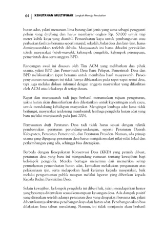 KEHUTANAN MULTIPIHAK Langkah Menuju Perubahan64
hutan adat, yakni menanam lima batang dari jenis yang sama sebagai pengganti
pohon yang ditebang dan harus membayar ongkos Rp. 50.000 untuk tiap
meter kubik kayu yang diambil. Pemanfaatan kayu untuk pembangunan atau
perbaikan fasilitas bersama seperti masjid, sekolah, balai desa dan lain-lain, harus
dimusyawarahkan terlebih dahulu. Musyawarah ini harus dihadiri perwakilan
tokoh masyarakat (ninik-mamak), kelompok pengelola, kelompok perempuan,
pemerintah desa serta anggota BPD.
Rancangan awal ini disusun oleh Tim ACM yang melibatkan dua pihak
utama, yakni BPD dan Pemerintah Desa Baru Pelepat. Pemerintah Desa dan
BPD melaksanakan rapat bersama untuk membahas hasil musyawarah. Proses
penyusunan rancangan ini tidak hanya dibicarakan pada rapat-rapat resmi desa,
tapi juga melalui diskusi informal dengan anggota masyarakat yang difasilitasi
oleh ACM atau lokakarya di setiap dusun.
Rapat dan musyawarah tadi juga berhasil merumuskan tujuan pengaturan,
yakni hutan akan dimanfaatkan dan dilestarikan untuk kepentingan anak cucu,
untuk mendukung kehidupan masyarakat. Mengingat lembaga adat lama tidak
berfungsi, masyarakat terdorong membentuk lembaga pengelola hutan adat yang
baru melalui musyawarah pada Juni 2004.
Penyusunan draft Peraturan Desa tadi tidak harus sesuai dengan teknik
pembentukan peraturan perundang-undangan, seperti Peraturan Daerah
Kabupaten, Peraturan Pemerintah, dan Peraturan Presiden. Namun, ada prinsip
utama yang dipegang: peraturan desa harus mengakomodasi nilai-nilai lokal dan
perkembangan yang ada, sehingga bisa diterapkan.
Berbeda dengan Kesepakatan Konservasi Desa (KKD) yang pernah dibuat,
peraturan desa yang baru ini mengandung rumusan tentang kewajiban bagi
kelompok pengelola. Mereka bertugas menerima dan memeriksa setiap
permohonan pemanfaatan hutan adat, kemudian melakukan pengawasan atas
pelaksanaan ijin, serta melaporkan hasil kerjanya kepada masyarakat, baik
melalui pengumuman publik maupun melalui laporan yang diberikan kepada
Kepala Badan Perwakilan Desa.
Selain kewajiban, kelompok pengelola ini diberi hak, yakni mendapatkan honor
yang besarnya ditentukan sesuai kemampuan keuangan desa. Ada dampak positif
yang dirasakan setelah adanya peraturan desa yang disepakati bersama ini, yakni
dihentikannya aktivitas penebangan kayu dari hutan adat. Penebangan akan bisa
dilakukan lima tahun mendatang. Namun, ini tidak menjamin akan berhasil
 