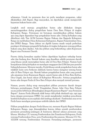 BAGIAN 5 - Helmi 65
selamanya. Untuk itu peraturan desa ini perlu mendapat penguatan, yakni
dikukuhkan oleh Bupati. Bagi masyarakat, ini diperlukan untuk memperoleh
kepastian hukum hutan adat.
Langkah awal menuju pengukuhan hutan adat dilakukan dengan
menyelenggarakan dialog pengelolaan hutan Desa Baru Pelepat di tingkat
Kabupaten Bungo. Pertemuan ini bertujuan mendiskusikan pilihan hukum
apa yang dapat digunakan bagi pengukuhan hutan adat. Dialog kebijakan yang
difasilitasi oleh Tim ACM bersama Bagian Hukum dan Bappeda Kabupaten
Bungo ini melibatkan Dinas Kehutanan Kabupaten, Bagian Pemerintahan Desa,
dan DPRD Bungo. Tema diskusi ini dipilih karena masih terjadi perbedaan
pendapat di kalangan pengambil kebijakan di tingkat kabupaten tentang pilihan
hukum yang akan dipakai. Ada dua pilihan yang berkembang: yakni Keputusan
Bupati atau Peraturan Daerah.
Peserta dialog kemudian sepakat bahwa diperlukan legalisasi terhadap hutan
adat dan lindung desa. Bentuk hukum yang diusulkan adalah peraturan daerah
yang khusus untuk menetapkan hutan adat di Desa Baru Pelepat. Namun hasil
kesepakatan dialog kebijakan ini mendapat tanggapan dari LSM dan para peneliti
bidang kehutanan. Menurut mereka, Perda khusus untuk pengukuhan hutan adat
tidaklah lazim serta berkesan eksklusif, karena hanya mengatur tentang hutan
adat di Baru Pelepat saja. Bentuk hukum pengukuhan hutan adat yang pernah
ada umumnya lewat Keputusan Bupati, seperti hutan adat di Desa Batu Kerbau,
Desa Guguk, dan hutan rakyat di Kabupaten Wonosobo. Artinya pengukuhan
hutan adat dengan Perda di Desa Baru Pelepat akan menjadi inisiatif pertama.
Namun, peserta dialog tetap menyepakati pilihan peraturan daerah dengan
beberapa pertimbangan: Perda9
Pengukuhan Hutan Adat Desa Baru Pelepat
secara politis lebih kuat dibandingkan dengan Keputusan Bupati10
atau Peraturan
Bupati11
, karena Perda dibentuk tidak hanya oleh pihak eksekutif saja, tapi juga
harus dengan persetujuan DPRD. Ini untuk menghindari tindakan pencabutan
kembali kebijakan secara sepihak oleh lembaga eksekutif. Pembatalan atau revisi
Perda harus mendapat persetujuan terlebih dahulu dari DPRD.
Pilihan pengukuhan dengan Perda khusus ini, menurut Kepala Bagian Hukum
Kabupaten Bungo, juga dimungkinkan karena dalam sejarah pembentukan
peraturan perundang-undangan di Indonesia dikenal adanya peraturan yang
khusus. Misalnya UU tentang Pembentukan dan Pemekaran Kabupaten, Perda
tentang Pembentukan Desa, serta Pembentukan Kecamatan. Menurut UU No.
10/2004 tentang Pembentukan Peraturan Perundang-undangan, peraturan
 