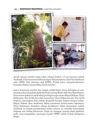 KEHUTANAN MULTIPIHAK Langkah Menuju Perubahan66
daerah disusun melalui tahap-tahap sebagai berikut: (1) penyusunan naskah
akademik,(2)penyusunandraftrancanganolehpemrakarsa,dan(3)pembahasan
oleh DPRD. Jika disetujui oleh DPRD, Pemda harus mengumumkannya,
kemudian Bupati mengesahkan Perda tersebut.
Sesuai ketentuan tersebut dan sebagai tindak lanjut dialog kebijakan di atas,
kemudian disusun naskah akademik Perda tentang Rimbo Adat Desa Baru Pelepat.
Penyusunan naskah ini melibatkan pembagian tugas antara Bagian Hukum, Dinas
Kehutanan, Tim ACM dan wakil masyarakat. Dinas Kehutanan dan Tim ACM
berperan menyiapkan draft naskah akademik bersama dengan instansi terkait.
Bagian Hukum akan membantu dalam perumusan norma-norma hukumnya.
Dinas Kehutanan disepakati sebagai koordinator dalam penyusunan naskah
akademik ini dengan pertimbangan bahwa instansi ini memiliki kewenangan
langsung atas bidang kehutanan. Perda ini dianggap inisiatif pihak eksekutif,
maka yang mengajukan rancangan kepada DPRD adalah Pemda Kabupaten
Bungo.
 