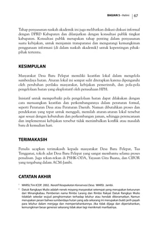 BAGIAN 5 - Helmi 67
Tahap penyusunan naskah akademik ini juga melibatkan diskusi-diskusi informal
dengan DPRD Kabupaten dan dilanjutkan dengan konsultasi publik tingkat
kabupaten. Konsultasi publik merupakan tahap penting dalam penyusunan
suatu kebijakan, untuk menjamin transparansi dan mengurangi kemungkinan
penggunaan informasi (di dalam naskah akademik) untuk kepentingan pihak-
pihak tertentu.
Kesimpulan
Masyarakat Desa Baru Pelepat memiliki kearifan lokal dalam mengelola
sumberdaya hutan. Aturan lokal ini sempat sulit diterapkan karena dipengaruhi
oleh perubahan perilaku masyarakat, kebijakan pemerintah, dan pola-pola
pengelolaan hutan yang eksploitatif oleh perusahaan HPH.
Inisiatif untuk memperbaiki pola pengelolaan hutan dapat dilakukan dengan
cara menuangkan kearifan dan perkembangannya dalam peraturan formal,
seperti Peraturan Desa atau Peraturan Daerah. Namun dibutuhkan proses dan
pendekatan yang tepat untuk menggali, memilah aturan-aturan lokal tersebut
agar sesuai dengan kebutuhan dan perkembangan jaman, sehingga perencanaan
dan implementasi kebijakan tersebut tidak menimbulkan konflik atau masalah
baru di kemudian hari.
TerimaKasih
Penulis ucapkan terimakasih kepada masyarakat Desa Baru Pelepat, Tua
Tengganai, tokoh adat Desa Baru Pelepat yang sangat membantu selama proses
penulisan. Juga rekan-rekan di PSHK-ODA, Yayasan Gita Buana, dan CIFOR
yang tergabung dalam ACM-Jambi.
catatan akhir
1
	 WARSI,Tim ICDP. 2002. Naratif Kesepakatan Konservasi Desa. WARSI. Jambi.
2
	 Datuk Rangkayo Mulio adalah nenek moyang masyarakat setempat yang merupakan keturunan
dari Minangkabau. Pemberian nama Rimbo Larang dan Rimbo Rakyat Datuk Rangkyo Mulio
tidaklah sekedar wujud penghormatan terhadap leluhur atau hendak dikeramatkan. Namun
merupakan pesan bahwa sumberdaya hutan yang ada sekarang ini merupakan bukti jerih payah
para leluhur dalam menjaga dan mempertahankannya. Jika tidak dijaga dan dipertahankan,
kemungkinan besar generasi sekarang tidak akan lagi menikmati manfaatnya.
 