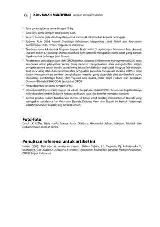KEHUTANAN MULTIPIHAK Langkah Menuju Perubahan68
3
	 Satu gantang beras sama dengan 16 kg.
4
	 Satu kayu sama dengan satu gulung kain.
5
	 Seperti bumbu,gula,dan biaya lain untuk memasak dibebankan kepada pelanggar.
6
	 Sarjono, M.A. 2004. Mosaik Sosiologis Kehutanan: Masyarakat Lokal, Politik dan Kelestarian
Sumberdaya. DEBUT Press.Yogyakarta.Indonesia.
7
	 Tembesu:nama lokal untuk Fragraea fragrans Roxb.;kulim:Scorodocarpus borneensis Becc.;keranji:
Dialium indum L.; kawang: Shorea multiflora Sym. Meranti merupakan nama lokal yang banyak
dipakai untuk beberapa jenis Shorea.
8
	 Pendekatan yang digunakan oleh CIFOR disebut Adaptive Collaborative Management (ACM),yaitu
kolaborasi antar para-pihak, secara terus-menerus menyesuaikan atau mengadaptasi sistem
pengelolaannya sesuai kondisi waktu yang selalu berubah dari segi sosial maupun fisik-ekologis.
Saat ini sedang dilakukan penelitian dan penguatan kapasitas masyarakat melalui institusi desa
dalam mengamankan sumber penghidupan mereka yang diperoleh dari sumberdaya alam,
khususnya sumberdaya hutan oleh Yayasan Gita Buana, Pusat Studi Hukum dan Kebijakan
Otonomi Daerah (PSHK-ODA) Jambi dan CIFOR.
9
	 Perda dibentuk bersama dengan DPRD.
10
	Dibentuk oleh Pemerintah Daerah (eksekutif) tanpa keterlibatan DPRD. Keputusan Bupati sifatnya
individual dan konkrit.Dulunya Keputusan Bupati juga bisa bersifat mengatur (umum).
11
	Bentuk produk hukum berdasarkan UU No. 32 tahun 2004 tentang Pemerintahan Daerah yang
merupakan pelaksana dari Peraturan Daerah. Dulunya Peraturan Bupati ini bentuk hukumnya
adalah Keputusan Bupati yang bersifat umum.
Foto-foto
Carol J.P. Colfer, Eddy Harfia Surma, Ismal Dobesto, Hasantoha Adnan, Marzoni, Muriadi dan
Dokumentasi Tim ACM Jambi.
Penulisan referensi untuk artikel ini
Helmi. 2006. Dari adat ke peraturan daerah. Dalam: Yuliani, E.L., Tadjudin, Dj., Indriatmoko, Y.,
Munggoro, D.W., Gaban, F., Maulana, F. (editor). Kehutanan Multipihak: Langkah Menuju Perubahan.
CIFOR,Bogor,Indonesia.
 