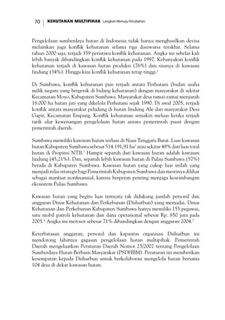 KEHUTANAN MULTIPIHAK Langkah Menuju Perubahan70
Pengelolaan sumberdaya hutan di Indonesia tidak hanya menghasilkan devisa
melainkan juga konflik kehutanan selama tiga dasawarsa terakhir. Selama
tahun 2000 saja, terjadi 359 peristiwa konflik kehutanan. Angka ini sebelas kali
lebih banyak dibandingkan konflik kehutanan pada 1997. Kebanyakan konflik
kehutanan terjadi di kawasan hutan produksi (76%) dan sisanya di kawasan
lindung (34%). Hingga kini konflik kehutanan tetap tinggi.1
Di Sumbawa, konflik kehutanan pun terjadi antara Perhutani (badan usaha
milik negara yang bergerak di bidang kehutanan) dengan masyarakat di sekitar
Kecamatan Moyo, Kabupaten Sumbawa. Masyarakat desa ramai-ramai menjarah
18.000 ha hutan jati yang dikelola Perhutani sejak 1990. Di awal 2005, terjadi
konflik antara masyarakat peladang di hutan lindung Ale dan masyarakat Desa
Gapit, Kecamatan Empang. Konflik kehutanan semakin meluas ketika terjadi
tarik ulur kewenangan pengelolaan hutan antara pemerintah pusat dengan
pemerintah daerah.
Sumbawa memiliki kawasan hutan terluas di Nusa Tenggara Barat. Luas kawasan
hutan Kabupaten Sumbawa sebesar 514.191,91 ha2
atau sekitar 48% dari luas total
hutan di Propinsi NTB.3
Hampir separuh dari kawasan hutan adalah kawasan
lindung (45,21%). Dan, separuh lebih kawasan hutan di Pulau Sumbawa (57%)
berada di Kabupaten Sumbawa. Kawasan hutan yang cukup luas inilah yang
menjadi nilai strategis bagi Pemerintah Kabupaten Sumbawa dan mestinya dilihat
sebagai manfaat nonfinansial, karena berperan penting menjaga keseimbangan
ekosistem Pulau Sumbawa.
Kawasan hutan yang begitu luas ternyata tak didukung jumlah personil dan
anggaran Dinas Kehutanan dan Perkebunan (Dishutbun) yang memadai. Dinas
Kehutanan dan Perkebunan Kabupaten Sumbawa hanya memiliki 155 pegawai,
satu mobil patroli kehutanan dan dana operasional sebesar Rp. 850 juta pada
2005.4
Angka ini merosot sebesar 71% dibandingkan dengan anggaran 2004.5
Keterbatasan anggaran, personil dan kapasitas organisasi Dishutbun ini
mendorong lahirnya gagasan pengelolaan hutan multipihak. Pemerintah
Daerah mengeluarkan Peraturan Daerah Nomor 25/2002 tentang Pengelolaan
Sumberdaya Hutan Berbasis Masyarakat (PSDHBM). Peraturan ini memberikan
kesempatan kepada Dishutbun untuk berkolaborasi mengelola hutan bersama
104 desa di dekat kawasan hutan.
 