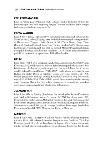 KEHUTANAN MULTIPIHAK Langkah Menuju Perubahanviii
Effi Permatasari
Lahir di Padang pada 19 Januari 1976. Lulusan Fakultas Pertanian Universitas
Jambi ini sejak Juni 2001 bergabung dengan Yayasan Gita Buana Jambi sebagai
fasilitator gender dalam program ACM.
Fredy Wahon
Lahir di Flores Timur, 18 Januari 1970. Setelah menyelesaikan studi di Universitas
NusaCendana(Undana)Kupang,1994,FredyWahonmenempuhkarierjurnalistik
di Harian Nusa Tenggara, Harian Novas di Dili (Timor Timur), Surya Timur
(Kupang), Siwalima (Ambon), Radar Timor,Tabloid Gerakan SAKSI (Kupang), dan
Kupang News. Sekarang, ayah dua anak ini menjadi Manajer Program Kehutanan
Multipihak Lembaga Advokasi dan Penelitian (LAP) Timoris yang didirikannya
pada 1999 dan koordinator penerbitan Tabloid Lembata Pos.
Helmi
Lahir 6 Juni 1971 di Desa Campang Tiga, Kecamatan Cempaka, Kabupaten Ogan
Komering Ulu (OKU) Sumatera Selatan. Setelah tamat pendidikan dasar di desa
kelahirannya, dia hijrah ke Jambi sampai kini. Dia aktif di Pusat Studi Hukum
dan Kebijakan Otonomi Daerah (PSHK-ODA) Jambi sebagai sekretaris. Sarjana
Hukum ini adalah Dosen di Fakultas Hukum Universitas Jambi sejak 1998.
Banyak pengalaman berharga tentang Kebijakan Kehutanan yang dia peroleh
sejak aktif di PSHK-ODA. Pada 2005 dia pernah dipercaya sebagai salah seorang
wakil Organisasi Masyarakat Sipil ke beberapa negara Eropa, untuk menyuarakan
sikap mengenai penanggulangan illegal logging di Indonesia.
Julmansyah
Lahir 1 Juli 1974 di Empang (Sumbawa), dan meraih gelar Sarjana Kehutanan
dari Fakultas Kehutanan Institut Pertanian (INTAN) Yogyakarta pada 1998.
Penulis aktif di Tim Kehutanan Multipihak Sumbawa, dan sejak 2003 menjadi staf
Perencanaan Program Dinas Kehutanan dan Perkebunan Kabupaten Sumbawa.
Sebelumnya ia pernah bekerja di Lembaga Penelitian Penerangan Pendidikan
Ekonomi dan Sosial (LP3ES) Mataram dan Konsepsi Mataram.
Marzoni
Lahir di Jambi pada 21 Maret 1973. Lulusan Fakultas Pertanian Universitas Jambi
ini pada 1998-1999 bekerja di Instalasi Pengkajian dan Penelitian Teknologi
Pertanian Jambi. Setelah itu bergabung di Yayasan Gita Buana hingga saat
ini dan menjadi staf yayasan pada proyek Membangun Kolaborasi dan Belajar
 