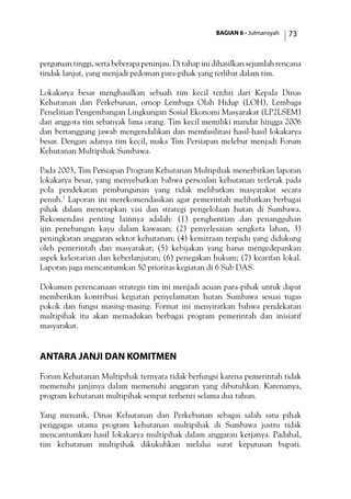 BAGIAN 6 - Julmansyah 73
perguruan tinggi, serta beberapa peninjau. Di tahap ini dihasilkan sejumlah rencana
tindak lanjut, yang menjadi pedoman para-pihak yang terlibat dalam tim.
Lokakarya besar menghasilkan sebuah tim kecil terdiri dari Kepala Dinas
Kehutanan dan Perkebunan, ornop Lembaga Olah Hidup (LOH), Lembaga
Penelitian Pengembangan Lingkungan Sosial Ekonomi Masyarakat (LP2LSEM)
dan anggota tim sebanyak lima orang. Tim kecil memiliki mandat hingga 2006
dan bertanggung jawab mengendalikan dan memfasilitasi hasil-hasil lokakarya
besar. Dengan adanya tim kecil, maka Tim Persiapan melebur menjadi Forum
Kehutanan Multipihak Sumbawa.
Pada 2003, Tim Persiapan Program Kehutanan Multipihak menerbitkan laporan
lokakarya besar, yang menyebutkan bahwa persoalan kehutanan terletak pada
pola pendekatan pembangunan yang tidak melibatkan masyarakat secara
penuh.7
Laporan ini merekomendasikan agar pemerintah melibatkan berbagai
pihak dalam menetapkan visi dan strategi pengelolaan hutan di Sumbawa.
Rekomendasi penting lainnya adalah: (1) penghentian dan penangguhan
ijin penebangan kayu dalam kawasan; (2) penyelesaian sengketa lahan, 3)
peningkatan anggaran sektor kehutanan; (4) kemitraan terpadu yang didukung
oleh pemerintah dan masyarakat; (5) kebijakan yang harus mengedepankan
aspek kelestarian dan keberlanjutan; (6) penegakan hukum; (7) kearifan lokal.
Laporan juga mencantumkan 50 prioritas kegiatan di 6 Sub DAS.
Dokumen perencanaan strategis tim ini menjadi acuan para-pihak untuk dapat
memberikan kontribusi kegiatan penyelamatan hutan Sumbawa sesuai tugas
pokok dan fungsi masing-masing. Format ini menyiratkan bahwa pendekatan
multipihak itu akan memadukan berbagai program pemerintah dan inisiatif
masyarakat.
Antara Janji dan Komitmen
Forum Kehutanan Multipihak ternyata tidak berfungsi karena pemerintah tidak
memenuhi janjinya dalam memenuhi anggaran yang dibutuhkan. Karenanya,
program kehutanan multipihak sempat terhenti selama dua tahun.
Yang menarik, Dinas Kehutanan dan Perkebunan sebagai salah satu pihak
penggagas utama program kehutanan multipihak di Sumbawa justru tidak
mencantumkan hasil lokakarya multipihak dalam anggaran kerjanya. Padahal,
tim kehutanan multipihak dikukuhkan melalui surat keputusan bupati.
 