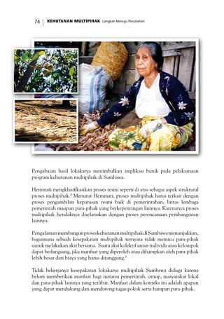 KEHUTANAN MULTIPIHAK Langkah Menuju Perubahan74
Pengabaian hasil lokakarya menimbulkan implikasi buruk pada pelaksanaan
program kehutanan multipihak di Sumbawa.
Hemmati mengklasifikasikan proses resmi seperti di atas sebagai aspek struktural
proses multipihak.8
Menurut Hemmati, proses multipihak harus terkait dengan
proses pengambilan keputusan resmi baik di pemerintahan, lintas lembaga
pemerintah maupun para-pihak yang berkepentingan lainnya. Karenanya proses
multipihak hendaknya diselaraskan dengan proses perencanaan pembangunan
lainnya.
PengalamanmembangunproseskehutananmultipihakdiSumbawamenunjukkan,
bagaimana sebuah kesepakatan multipihak ternyata tidak memicu para-pihak
untuk melakukan aksi bersama. Suatu aksi kolektif antar-individu atau kelompok
dapat berlangsung, jika manfaat yang diperoleh atau diharapkan oleh para-pihak
lebih besar dari biaya yang harus ditanggung.9
Tidak bekerjanya kesepakatan lokakarya multipihak Sumbawa diduga karena
belum memberikan manfaat bagi instansi pemerintah, ornop, masyarakat lokal
dan para-pihak lainnya yang terlibat. Manfaat dalam konteks ini adalah apapun
yang dapat mendukung dan mendorong tugas pokok serta harapan para-pihak.
 