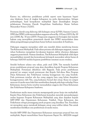 BAGIAN 6 - Julmansyah 75
Karena itu, efektivitas pendekatan politik seperti surat keputusan bupati
atau lokakarya besar di tingkat kabupaten itu perlu dipertanyakan. Sebagai
perbandingan, hasil kesepakatan multipihak dapat disandingkan dengan
pelaksanaan Peraturan Daerah Pengelolaan Sumberdaya Hutan berbasis
Masyarakat Nomor 25/2002.
Peraturan daerah yang didorong oleh kalangan ornop (LP3ES, Samawa Center),
DFIDdanDPRD,telahmenyediakananggaransebesarRp.100juta(2003),Rp.90
juta (2004), Rp. 30 juta (2005). Pengucuran anggaran ini berangkat dari mandat
hukum yang mewajibkan pemerintah daerah dan DPRD menyediakan dana
dalam pengembangan pengelolaan hutan berbasis masyarakat di Sumbawa.
Dukungan anggaran merupakan salah satu masalah dalam mendorong kinerja
Tim Kehutanan Multipihak. Pada tahun pertama ada dukungan anggaran, namun
tahun berikutnya mengalami kevakuman kegiatan akibat absennya dukungan
anggaran pemerintah. Namun demikian, Tim Kehutanan Multipihak telah dapat
menumbuhkan inisiatif dan keswadayaan kelompok masyarakat sekitar hutan di
beberapa SubDAS melalui kegiatan pembibitan tanaman secara swadaya.
Setelah berhenti selama satu tahun, pada awal 2004, Tim memulai kembali
proses pembahasan proposal yang akan diserahkan kepada Program Kehutanan
Multipihak. Pertemuan difasilitasi oleh Bappeda. Pada proses pembahasan
proposal ini sempat terjadi pertanyaan dari Kepala Sub-dinas Bina Program
Dinas Kehutanan dan Perkebunan tentang keanggotaan tim yang berubah.
Pada pertemuan tersebut ada dua orang anggota baru yang belum disepakati
keanggotaannya oleh Tim, yang keduanya berasal dari ornop. Kasus ini sempat
mencuat di media masa lokal dan memberikan dampak psikologis terhadap Dinas
Kehutanan, karena berita tersebut menyudutkan anggota dari Dinas Kehutanan
dan Perkebunan Kabupaten Sumbawa.
Pemberitaan media massa ternyata mempengaruhi proses kerja tim multipihak.
Kepala Dinas Kehutanan dan Perkebunan kemudian menolak menandatangani
usulan kegiatan Program Kehutanan Multipihak yang akan diajukan kepada
MFP-DFID dan Departemen Kehutanan. Padahal, Dinas Kehutanan dan
Perkebunan sebagai penanggung jawab program yang diusulkan Tim. Penolakan
ini merupakan upaya mendesak kalangan ornop yang terlibat dalam Tim untuk
memberikan klarifikasi atas pemberitaan di media massa.
Setelah MFP-DFID dan Departemen Kehutanan menyetujui proposal baru tim
multipihak, Bupati menerbitkan Surat Keputusan Bupati No. 469/2004 tanggal
 