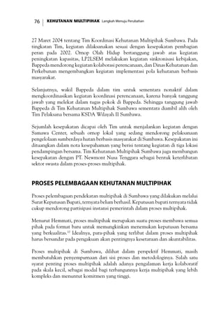 KEHUTANAN MULTIPIHAK Langkah Menuju Perubahan76
27 Maret 2004 tentang Tim Koordinasi Kehutanan Multipihak Sumbawa. Pada
tingkatan Tim, kegiatan dilaksanakan sesuai dengan kesepakatan pembagian
peran pada 2002. Ornop Olah Hidup bertanggung jawab atas kegiatan
peningkatan kapasitas, LP2LSEM melakukan kegiatan sinkronisasi kebijakan,
Bappeda mendorong kegiatan kolaborasi perencanaan, dan Dinas Kehutanan dan
Perkebunan mengembangkan kegiatan implementasi pola kehutanan berbasis
masyarakat.
Selanjutnya, wakil Bappeda dalam tim untuk sementara nonaktif dalam
mengkoordinasikan kegiatan koordinasi perencanaan, karena banyak tanggung
jawab yang melekat dalam tugas pokok di Bappeda. Sehingga tanggung jawab
Bappeda di Tim Kehutanan Multipihak Sumbawa sementara diambil alih oleh
Tim Pelaksana bersama KSDA Wilayah II Sumbawa.
Sejumlah kesepakatan dicapai oleh Tim untuk menjalankan kegiatan dengan
Samawa Center, sebuah ornop lokal yang sedang mendorong pelaksanaan
pengelolaan sumberdaya hutan berbasis masyarakat di Sumbawa. Kesepakatan ini
dituangkan dalam nota kesepahaman yang berisi tentang kegiatan di tiga lokasi
pendampingan bersama. Tim Kehutanan Multipihak Sumbawa juga membangun
kesepakatan dengan PT. Newmont Nusa Tenggara sebagai bentuk keterlibatan
sektor swasta dalam proses-proses multipihak.
Proses Pelembagaan Kehutanan Multipihak
Proses pelembagaan pendekatan multipihak di Sumbawa yang dilakukan melalui
Surat Keputusan Bupati, ternyata belum berhasil. Keputusan bupati ternyata tidak
cukup mendorong partisipasi instansi pemerintah dalam proses multipihak.
Menurut Hemmati, proses multipihak merupakan suatu proses membawa semua
pihak pada format baru untuk memungkinkan menemukan keputusan bersama
yang berkualitas.10
Idealnya, para-pihak yang terlibat dalam proses multipihak
harus bersandar pada pengakuan akan pentingnya kesetaraan dan akuntabilitas.
Proses multipihak di Sumbawa, dilihat dalam perspektif Hemmati, masih
membutuhkan penyempurnaan dari sisi proses dan metodologinya. Salah satu
syarat penting proses multipihak adalah adanya pengalaman kerja kolaboratif
pada skala kecil, sebagai modal bagi terbangunnya kerja multipihak yang lebih
kompleks dan menuntut komitmen yang tinggi.
 