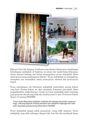 BAGIAN 6 - Julmansyah 77
Menurut Zaini dan Surjanto, hambatan yang ditemui dalam proses membangun
kelembagaan multipihak di Sumbawa ini antara lain masih belum bekerjanya
aturan internal lembaga dan belum terintegrasinya proses multipihak dalam
sistem perencanaan pembangunan daerah.11
Proses multipihak itu sesungguhnya
merupakan seni memadukan antara proses-proses informal dan proses-proses
formal.
Proses pelembagaan tim kehutanan multipihak memerlukan payung hukum
yang kuat. Payung hukum ini akan menjamin komitmen para-pihak dalam
mengalokasikan sumberdayanya. Untuk itu forum multipihak dapat bertumpu
pada peraturan daerah yang telah ada, misalnya pasal 11 ayat 2 Peraturan Daerah
Nomor 22 tentang PSDHBM:
“Forum Hutan Masyarakat melibatkan multipihak dari kalangan pemerintah, perguruan
tinggi, LSM yang bergerak di bidang kehutanan dan pelestarian lingkungan dan wakil-
wakil masyarakat setempat yang terlibat dalam PSDHBM”
Proses multipihak dengan pihak pemerintah, sering tidak menentu. Proses
multipihak yang telah terbangun dengan baik, bisa tiba-tiba memburuk hanya
 