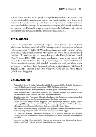 BAGIAN 6 - Julmansyah 79
adalah kamar melatih semua pihak terampil berkomunikasi interpersonal dan
bernegosiasi melalui pendidikan, latihan dan studi banding yang konstruktif.
Kamar kedua, adalah kamar politik di mana setiap pihak memanfaatkan betul
kekuatan dan kelemahannya dalam mempengaruhi para-pihak untuk mendukung
kepentingannya. Pada akhirnya proses multipihak adalah latihan menuju tatanan
masyarakat yang lebih demokratik, transparan dan akuntabel.
Terimakasih
Penulis menyampaikan terimakasih kepada teman-teman Tim Kehutanan
Multipihak Sumbawa serta SAMAWA Center yang telah memberikan perhatian
padaimplementasiPerdaPSDHBMSumbawa.Keduainstitusiinimenjadiwahana
baru untuk mendorong Kehutanan Masyarakat dan proses-proses multipihak di
Sumbawa. Terima kasih juga saya sampaikan pada Mas Hasbi, Fasilitator Daerah
Nusa Tenggara DFID-MFP yang telah memberikan ruang untuk belajar lebih
luas, Ir. H. Abdullah Hamid dan Ir. Sigit Wiratsongko di Dinas Kehutanan dan
Perkebunan Sumbawa yang telah membuka atmosfir baru birokrasi di lingkungan
kehutanan di Sumbawa. Tidak lupa saya juga berterimakasih kepada Bpk. Suhardi
Suryadi (LP3ES Jakarta), Mbak Ani Nawir (CIFOR) dan M. Ridha Hakim
(WWF Nusa Tenggara).
catatan akhir
1
	 Wulan, Y.C., Y. Yasmi, C. Purba, E. Wollenberg. 2003. Governance Brief No. 1: Konflik Kehutanan di
Indonesia Sebelum dan Sesudah Desentralisasi.CIFOR-FWI.Bogor.Indonesia.
2
	 Luas ini sebelum adanya daerah pemekaran baru Kabupaten Sumbawa Barat tahun 2004.
3
	 Dinas Kehutanan dan Perkebunan Sumbawa. 2001. Rencana Strategis Dinas Kehutanan dan
Perkebunan Kabupaten Sumbawa 2000-2005.Sumbawa.Indonesia.
4 	
Dinas Kehutanan dan Perkebunan Kabupaten Sumbawa.2004. Dokumen Anggaran Satuan Kerja
(DASK) Dinas Kehutanan dan Perkebunan Kabupaten Sumbawa. Indonesia.
5
	 Kondisi ini akibat adanya alokasi anggaran untuk kepentingan Pemilihan Kepala Daerah
Langsung 2005 dan pembangunan kantor Bupati Sumbawa yang terbakar 2004 lalu,disamping
adanya pemekaran Kabupaten Sumbawa Barat yang menyedot alokasi dana.
6
	 MFP = Multistakeholder Forestry Programme, yaitu program bilateral Departemen Kehutanan
Indonesia dengan Department for International Development (DFID) Inggris.
7
	 Tim Persiapan Program Kehutanan Multipihak. 2003. Laporan Workshop dan Strategic
Planning Pelibatan Stakeholders dalam Upaya Penyelamatan Hutan Sumbawa. Sumbawa Besar,
Indonesia.
8, 10
	Hemmati, M. 2002. Multi-Stakeholder Processes for Governance and Sustainability: Beyond
Deadlock and Conflict”. Earthscan Publications Ltd. London. Inggris.
 