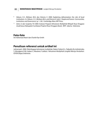 KEHUTANAN MULTIPIHAK Langkah Menuju Perubahan80
9
	 Gibson, C.C., McKean, M.A. dan Ostrom, E. 2000. Explaining deforestation: the role of local
institutions. In: Gibson, C.C.,McKean,M.A.,and Ostrom,E.(eds.). PeopleandForests: Communities,
Institutions,and Governance. (p.1–26). Cambridge,Mass.MIT Press.
11
	 Zaini, A. dan Surjanto, T.K 2004. Evaluasi Program Kehutanan Multipihak Wilayah Nusa Tenggara
(studi kasus Kabupaten Sumbawa Propinsi Nusa Tenggara Barat). MFP. Jakarta. Indonesia.
Foto-foto
Ani Adiwinata Nawir dan Charlie Pye-Smith
Penulisan referensi untuk artikel ini
Julmansyah. 2006. Pelembagaankehutananmultipihak. Dalam:Yuliani,E.L.,Tadjudin,Dj.,Indriatmoko,
Y., Munggoro, D.W., Gaban, F., Maulana, F.(editor). Kehutanan Multipihak: Langkah Menuju Perubahan.
CIFOR,Bogor,Indonesia.
 