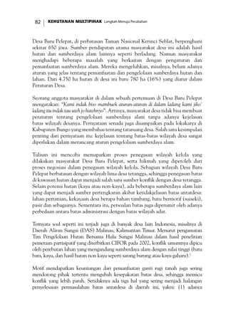 KEHUTANAN MULTIPIHAK Langkah Menuju Perubahan82
Desa Baru Pelepat, di perbatasan Taman Nasional Kerinci Seblat, berpenghuni
sekitar 650 jiwa. Sumber pendapatan utama masyarakat desa ini adalah hasil
hutan dan sumberdaya alam lainnya seperti berladang. Namun masyarakat
menghadapi beberapa masalah yang berkaitan dengan pengaturan dan
pemanfaatan sumberdaya alam. Mereka mengeluhkan, misalnya, belum adanya
aturan yang jelas tentang pemanfaatan dan pengelolaan sumberdaya hutan dan
lahan. Dari 4.750 ha hutan di desa ini baru 780 ha (16%) yang diatur dalam
Peraturan Desa.
Seorang anggota masyarakat di dalam sebuah pertemuan di Desa Baru Pelepat
mengatakan: “Kami indak biso mambuek aturan-aturan di dalam ladang kami jiko’
ladang itu indak tau uteh jo batehnyo”. Artinya, masyarakat desa tidak bisa membuat
peraturan tentang pengelolaan sumberdaya alam tanpa adanya kejelasan
batas wilayah desanya. Pernyataan senada juga disampaikan pada lokakarya di
Kabupaten Bungo yang membahas tentang tataruang desa. Salah satu kesimpulan
penting dari pernyataan itu: kejelasan tentang batas-batas wilayah desa sangat
diperlukan dalam merancang aturan pengelolaan sumberdaya alam.
Tulisan ini mencoba memaparkan proses penegasan wilayah kelola yang
dilakukan masyarakat Desa Baru Pelepat, serta hikmah yang diperoleh dari
proses negosiasi dalam penegasan wilayah kelola. Sebagian wilayah Desa Baru
Pelepat berbatasan dengan wilayah lima desa tetangga, sehingga penegasan batas
di kawasan hutan dapat menjadi salah satu sumber konflik dengan desa tetangga.
Selain potensi hutan (kayu atau non-kayu), ada beberapa sumberdaya alam lain
yang dapat menjadi sumber pertengkaran akibat ketidakjelasan batas antardesa:
lahan pertanian, kekayaan desa berupa bahan tambang, batu bermotif (suiseki),
pasir dan sebagainya. Sementara itu, persoalan batas juga diperumit oleh adanya
perbedaan antara batas administrasi dengan batas wilayah adat.
Ternyata soal seperti ini terjadi juga di banyak desa lain Indonesia, misalnya di
Daerah Aliran Sungai (DAS) Malinau, Kalimantan Timur. Menurut pengamatan
Tim Pengelolaan Hutan Bersama Hulu Sungai Malinau dalam hasil penelitian
pemetaan partisipatif yang diterbitkan CIFOR pada 2002, konflik umumnya dipicu
oleh perebutan lahan yang mengandung sumberdaya alam dengan nilai tinggi (batu
bara, kayu, dan hasil hutan non kayu seperti sarang burung atau kayu gaharu).1
Motif mendapatkan keuntungan dari pemanfaatan ganti rugi tanah juga sering
mendorong pihak tertentu mengubah kesepakatan batas desa, sehingga memicu
konflik yang lebih parah. Setidaknya ada tiga hal yang sering menjadi halangan
penyelesaian permasalahan batas antardesa di daerah ini, yakni: (1) adanya
 