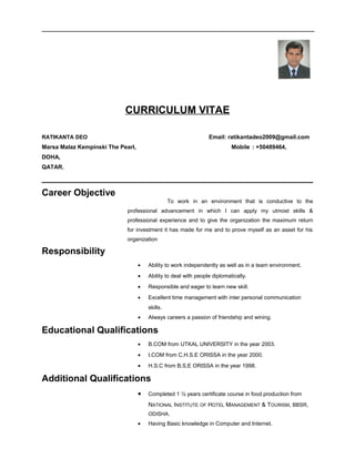 CURRICULUM VITAE 
RATIKANTA DEO Email: ratikantadeo2009@gmail.com 
Marsa Malaz Kempinski The Pearl, Mobile : +50489464, 
DOHA, 
QATAR. 
Career Objective 
To work in an environment that is conductive to the 
professional advancement in which I can apply my utmost skills & 
professional experience and to give the organization the maximum return 
for investment it has made for me and to prove myself as an asset for his 
organization 
Responsibility 
· Ability to work independently as well as in a team environment. 
· Ability to deal with people diplomatically. 
· Responsible and eager to learn new skill. 
· Excellent time management with inter personal communication 
skills. 
· Always careers a passion of friendship and wining. 
Educational Qualifications 
· B.COM from UTKAL UNIVERSITY in the year 2003. 
· I.COM from C.H.S.E ORISSA in the year 2000. 
· H.S.C from B.S.E ORISSA in the year 1998. 
Additional Qualifications 
· Completed 1 ½ years certificate course in food production from 
NATIONAL INSTITUTE OF HOTEL MANAGEMENT & TOURISM, BBSR, 
ODISHA. 
· Having Basic knowledge in Computer and Internet. 
 