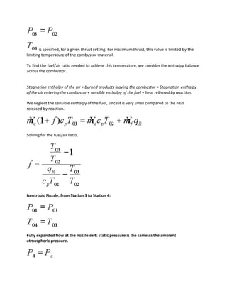 is specified, for a given thrust setting. For maximum thrust, this value is limited by the
limiting temperature of the combustor material.
To find the fuel/air ratio needed to achieve this temperature, we consider the enthalpy balance
across the combustor.
Stagnation enthalpy of the air + burned products leaving the combustor = Stagnation enthalpy
of the air entering the combustor + sensible enthalpy of the fuel + heat released by reaction.
We neglect the sensible enthalpy of the fuel, since it is very small compared to the heat
released by reaction.
Solving for the fuel/air ratio,
Isentropic Nozzle, from Station 3 to Station 4:
Fully expanded flow at the nozzle exit: static pressure is the same as the ambient
atmospheric pressure.
 