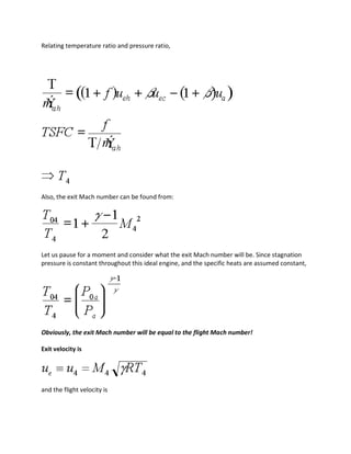 Relating temperature ratio and pressure ratio,
Also, the exit Mach number can be found from:
Let us pause for a moment and consider what the exit Mach number will be. Since stagnation
pressure is constant throughout this ideal engine, and the specific heats are assumed constant,
Obviously, the exit Mach number will be equal to the flight Mach number!
Exit velocity is
and the flight velocity is
 